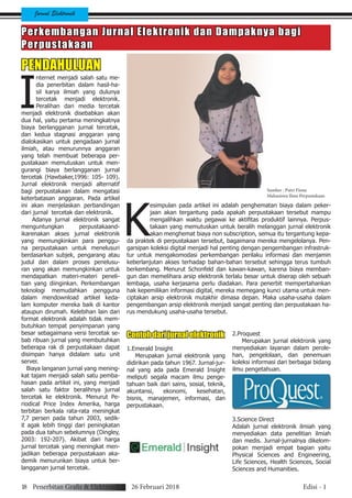 Jurnal Elektronik
Perkembangan Jurnal Elektronik dan Dampaknya bagi
Perpustakaan
PENDAHULUAN
I
nternet menjadi salah satu me-
dia penerbitan dalam hasil-ha-
sil karya ilmiah yang dulunya
tercetak menjadi elektronik.
Peralihan dari media tercetak
menjadi elektronik disebabkan akan
dua hal, yaitu pertama meningkatnya
biaya berlangganan jurnal tercetak,
dan kedua stagnasi anggaran yang
dialokasikan untuk pengadaan jurnal
ilmiah, atau menurunnya anggaran
yang telah membuat beberapa per-
pustakaan memutuskan untuk men-
gurangi biaya berlangganan jurnal
tercetak (Hawbaker,1996: 105- 109).
Jurnal elektronik menjadi alternatif
bagi perpustakaan dalam mengatasi
keterbatasan anggaran. Pada artikel
ini akan menjelaskan perbandingan
dari jurnal tercetak dan elektronik.
Adanya jurnal elektronik sangat
menguntungkan perpustakaand-
ikarenakan akses jurnal elektronik
yang memungkinkan para penggu-
na perpustakaan untuk menelusuri
berdasarkan subjek, pengarang atau
judul dan dalam proses penelusu-
ran yang akan memungkinkan untuk
mendapatkan materi-materi peneli-
tian yang diinginkan. Perkembangan
teknologi memudahkan pengguna
dalam mendownload artikel keda-
lam komputer mereka baik di kantor
ataupun dirumah. Kelebihan lain dari
format elektronik adalah tidak mem-
butuhkan tempat penyimpanan yang
besar sebagaimana versi tercetak se-
bab ribuan jurnal yang membutuhkan
beberapa rak di perpustakaan dapat
disimpan hanya didalam satu unit
server.
Biaya langanan jurnal yang mening-
kat tajam menjadi salah satu pemba-
hasan pada artikel ini, yang menjadi
salah satu faktor beralihnya jurnal
tercetak ke elektronik. Menurut Pe-
riodical Price Index Amerika, harga
terbitan berkala rata-rata meningkat
7,7 persen pada tahun 2003, sedik-
it agak lebih tinggi dari peningkatan
pada dua tahun sebelumnya (Dingley,
2003: 192-207). Akibat dari harga
jurnal tercetak yang meningkat men-
jadikan beberapa perpustakaan aka-
demik menurunkan biaya untuk ber-
langganan jurnal tercetak.
K
esimpulan pada artikel ini adalah penghematan biaya dalam peker-
jaan akan tergantung pada apakah perpustakaan tersebut mampu
mengalihkan waktu pegawai ke aktifitas produktif lainnya. Perpus-
takaan yang memutuskan untuk beralih melanggan jurnal elektronik
akan menghemat biaya non subscription, semua itu tergantung kepa-
da praktek di perpustakaan tersebut, bagaimana mereka mengelolanya. Pen-
garsipan koleksi digital menjadi hal penting dengan pengembangan infrastruk-
tur untuk mengakomodasi perkembangan perilaku informasi dan menjamin
keberlanjutan akses terhadap bahan-bahan tersebut sehingga terus tumbuh
berkembang. Menurut Schonfeld dan kawan-kawan, karena biaya memban-
gun dan memelihara arsip elektronik terlalu besar untuk diserap oleh sebuah
lembaga, usaha kerjasama perlu diadakan. Para penerbit mempertahankan
hak kepemilikan informasi digital, mereka memegang kunci utama untuk men-
ciptakan arsip elektronik mutakhir dimasa depan. Maka usaha-usaha dalam
pengembangan arsip elektronik menjadi sangat penting dan perpustakaan ha-
rus mendukung usaha-usaha tersebut.
Sumber : Putri Fiona
Mahasiswa Ilmu Perpustakaan
Contoh dari jurnal elektronik
1.Emerald Insight
Merupakan jurnal elektronik yang
didirikan pada tahun 1967. Jurnal-jur-
nal yang ada pada Emerald Insight
meliputi segala macam ilmu penge-
tahuan baik dari sains, sosial, teknik,
akuntansi, ekonomi, kesehatan,
bisnis, manajemen, informasi, dan
perpustakaan.
2.Proquest
Merupakan jurnal elektronik yang
menyediakan layanan dalam perole-
han, pengelolaan, dan penemuan
koleksi informasi dari berbagai bidang
ilmu pengetahuan.
3.Science Direct
Adalah jurnal elektronik ilmiah yang
menyediakan data penelitian ilmiah
dan medis. Jurnal-jurnalnya dikelom-
pokan menjadi empat bagian yaitu
Physical Sciences and Engineering,
Life Sciences, Health Sciences, Social
Sciences and Humanities.
18 Penerbitan Grafis & Elektronik 26 Februari 2018 Edisi - 1
 