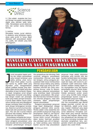 Jurnal Elektronik
4. J Stor adalah singkatan dari Jour-
nal Storage merupakan perpustakaan
digital yang didirikan pada tahun
1995. Menyediakan jurnal elektronik,
buku dan sumber utama informasi
lainnya.
5. InfoTrac
Merupakan konten jurnal elektron-
ik akademis yang berbahasa inggris,
akses pada jurnal ini hanya dapat
dilakukan oleh perpustakaan akade-
mis, publik, dan sekolah yang telah
berlangganan.
M E N G E N A L E L E K T R O N I K J U R N A L D A N
M A N F A AT N YA B A G I P E N G E M B A N G A N
PENDAHULUAN
J
urnal merupakan bagian pent-
ing dari koleksi perpustakaan
yang menjadi kendaraan yang
paling penting untuk komu-
nikasi ilmiah global. E-jurnal,
oleh karena itu, adalah istilah yang
digunakan untuk menggambarkan
sebuah publikasi berkala yang diter-
bitkan dalam bentuk digital yang akan
ditampilkan di layar komputer. Siapap-
un dapat mengakses jurnal dengan
menggunakan komputer yang dileng-
kapi dengan modem dan perangkat
lunak yang melalui jaringan komputer.
E-jurnal dapat diakses secara gratis,
namun banyak pula yang dilangganan
dengan membayar biaya nominal ber-
sama dengan berlangganan tercetak-
nya. Akses ke e-jurnal umumnya dise-
diakan baik oleh penerbit atau melalui
agen. Fitur lain dari e-jurnal meliputi
pencarian teks lengkap, fasilitas mul-
timedia dan link hypertext.
Perpustakaan mengelola dan menye-
diakan e-jurnal guna memenuhi kebu-
tuhan pengguna perpustakaan yang
selalu berubah dan terus berkembang
mengikuti perkembangan kemajuan
ilmu pengetahuan dan teknologi. Pada
umumnya pengguna perpustakaan
membutuhkan informasi yang cepat
dan beragam, artinya pengguna per-
pustakaan tidak hanya membutuhkan
informasi sesuai bidang yang sedang
didalami tetapi juga sering kali mem-
butuhkan informasi lain untuk mem-
perkaya ilmunya, untuk itu dibutuh-
kan adanya pelayanan perpustakaan
yang senantiasa dapat memuaskan
pengguna perpustakaan. Bila penge-
lola informasi bisa memahami kebutu-
han informasi pengguna, maka akan
membantu dalam pengembangan
layanan perpustakaan
Pengguna perpustakaan perguruan
tinggi dapat dikategorikan sebagai
pengguna potensial online journal.
Mereka adalah civitas akademika dan
para peneliti di perguruan tinggi yang
bersangkutan. Selain itu, dari segi ke-
butuhannya pun lebih jelas yaitu in-
formasi terkini (current information)
dalam bentuk hasil-hasil penelitian
atau pendapat para ahli di bidangn-
ya. Sudut pandang yang melandasi
layanan ejournal bagi perpustakaan
perguruan tinggi adalah kebutuhan
pemustaka yang memiliki sifat dan
karakter berbeda dalam hal mendapa-
tkan layanan informasi yang terkini,
cepat dan tepat, oleh karena itu per-
pustakaan sudah seharusnya melak-
sanakan tindakan strategi digital un-
tuk meningkatkan mutu dan layanan
pemanfaatan ejournal. Bentuk strate-
gi digital tersebut berupa konsep
strategi pemasaran produk secara
umum yang memiliki kaitan dengan
pengembangan layanan e-journal di
perpustakaan perguruan tinggi.
Jurnal elektronik, dalam Wikipedia,
(the free encyclopedia) juga dikenal
sebagai ejournals, e-jurnal, dan se-
rial elektronik, adalah jurnal ilmiah
atau majalah intelektual yang dapat
diakses melalui transmisi elektronik.
Jurnal sebenarnya merupakan pub-
likasi ilmiah yang memuat informasi
tentang hasil kegiatan dalam bidang
ilmu pengetahuan dan teknologi min-
imal harus mencakup kumpulan atau
akumulasi pengetahuan baru, pen-
gamatan empiris dan pengembangan
gagasan atau usulan ilmiah.
Sumber : Gita Fioristin
Mahasiswa Ilmu Perpustakaan
19 Penerbitan Grafis & Elektronik 26 Februari 2018 Edisi - 1
 