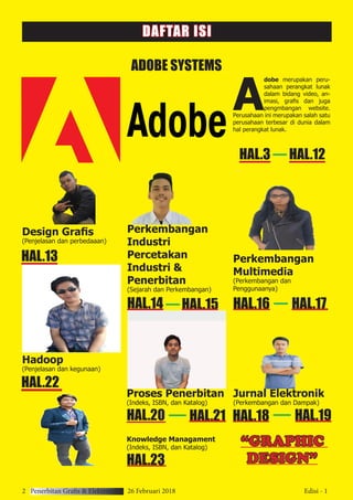 2 Penerbitan Grafis & Elektronik 26 Februari 2018 Edisi - 1
ADOBE SYSTEMS
A
dobe merupakan peru-
sahaan perangkat lunak
dalam bidang video, an-
imasi, grafis dan juga
pengmbangan website.
Perusahaan ini merupakan salah satu
perusahaan terbesar di dunia dalam
hal perangkat lunak.
Design Grafis
(Penjelasan dan perbedaaan)
Hadoop
(Penjelasan dan kegunaan)
Perkembangan
Industri
Percetakan
Industri &
Penerbitan
(Sejarah dan Perkembangan)
HAL.3 HAL.12
HAL.13
HAL.22
HAL.15HAL.14
Perkembangan
Multimedia
(Perkembangan dan
Penggunaanya)
HAL.16 HAL.17
Jurnal Elektronik
(Perkembangan dan Dampak)
HAL.19HAL.18
Proses Penerbitan
(Indeks, ISBN, dan Katalog)
HAL.21HAL.20
Knowledge Managament
(Indeks, ISBN, dan Katalog)
HAL.23
DAFTAR ISI
“GRAPHIC
DESIGN”
 