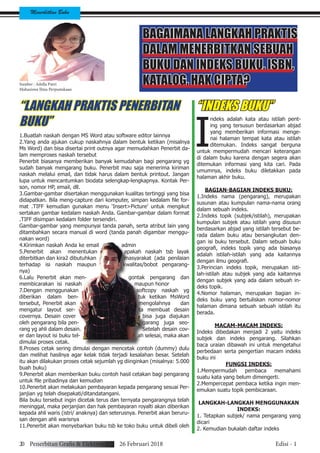 Menerbitkan Buku
20 Penerbitan Grafis & Elektronik 26 Februari 2018 Edisi - 1
BAGAIMANA LANGKAH PRAKTIS
DALAM MENERBITKAN SEBUAH
BUKU DAN INDEKS BUKU, ISBN,
KATALOG, HAK CIPTA?
“LANGKAH PRAKTIS PENERBITAN
BUKU”
1.Buatlah naskah dengan MS Word atau software editor lainnya
2.Yang anda ajukan cukup naskahnya dalam bentuk ketikan (misalnya
Ms Word) dan bisa disertai print outnya agar memudahkan Penerbit da-
lam memproses naskah tersebut
Penerbit biasanya memberikan banyak kemudahan bagi pengarang yg
sudah banyak mengarang buku. Penerbit mau saja menerima kiriman
naskah melalui email, dan tidak harus dalam bentuk printout. Jangan
lupa untuk mencantumkan biodata selengkap-lengkapnya. Kontak Per-
son, nomor HP, email, dll.
3.Gambar-gambar disertakan menggunakan kualitas tertinggi yang bisa
didapatkan. Bila meng-capture dari komputer, simpan kedalam file for-
mat .TIFF kemudian gunakan menu ‘Insert>Picture’ untuk mengikut
sertakan gambar kedalam naskah Anda. Gambar-gambar dalam format
.TIFF disimpan kedalam folder tersendiri.
Gambar-gambar yang mempunyai tanda panah, serta atribut lain yang
ditambahkan secara manual di word (tanda panah digambar menggu-
nakan word)
4.Kirimkan naskah Anda ke email admin
5.Penerbit akan menentukan apakah naskah tsb layak
diterbitkan dan kira2 dibutuhkan masyarakat (ada penilaian
terhadap isi naskah maupun kwalitas/bobot pengarang-
nya)
6.Lalu Penerbit akan men- gontak pengarang dan
membicarakan isi naskah maupun honor
7.Dengan menggunakan softcopy naskah yg
diberikan dalam ben- tuk ketikan MsWord
tersebut, Penerbit akan mengolahnya dan
mengatur layout ser- ta membuat desain
covernya. Desain cover bisa juga diajukan
oleh pengarang bila pen- garang juga seo-
rang yg ahli dalam desain. Setelah desain cov-
er dan layout isi buku tel- ah selesai, maka akan
dimulai proses cetak.
8.Proses cetak sering dimulai dengan mencetak contoh (dummy) dulu
dan melihat hasilnya agar kelak tidak terjadi kesalahan besar. Setelah
itu akan dilakukan proses cetak sejumlah yg diinginkan (misalnya: 5.000
buah buku)
9.Penerbit akan memberikan buku contoh hasil cetakan bagi pengarang
untuk file pribadinya dan kemudian
10.Penerbit akan melakukan pembayaran kepada pengarang sesuai Per-
janjian yg telah disepakati/ditandatangani.
Bila buku tersebut ingin dicetak terus dan ternyata pengarangnya telah
meninggal, maka perjanjian dan hak pembayaran royalti akan diberikan
kepada ahli waris (istri/ anaknya) dan seterusnya. Penerbit akan beruru-
san dengan ahli warisnya
11.Penerbit akan menyebarkan buku tsb ke toko buku untuk dibeli oleh
“INDEKS BUKU”
I
ndeks adalah kata atau istilah pent-
ing yang tersusun berdasarkan abjad
yang memberikan informasi menge-
nai halaman tempat kata atau istilah
ditemukan. Indeks sangat berguna
untuk mempermudah mencari keterangan
di dalam buku karena dengan segera akan
ditemukan informasi yang kita cari. Pada
umumnya, indeks buku diletakkan pada
halaman akhir buku.
BAGIAN-BAGIAN INDEKS BUKU:
1.Indeks nama (pengarang), merupakan
susunan atau kumpulan nama-nama orang
dalam sebuah indeks.
2.Indeks topik (subjek/istilah), merupakan
kumpulan subjek atau istilah yang disusun
berdasarkan abjad yang istilah tersebut be-
rada dalam buku atau bersangkutan den-
gan isi buku tersebut. Dalam sebuah buku
geografi, indeks topik yang ada biasanya
adalah istilah-istilah yang ada kaitannya
dengan ilmu geografi.
3.Perincian indeks topik, merupakan isti-
lah-istilah atau subjek yang ada kaitannya
dengan subjek yang ada dalam sebuah in-
deks topik.
4.Nomor halaman, merupakan bagian in-
deks buku yang bertuliskan nomor-nomor
halaman dimana sebuah sebuah istilah itu
berada.
MACAM-MACAM INDEKS:
Indeks dibedakan menjadi 2 yaitu indeks
subjek dan indeks pengarang. Silahkan
baca uraian dibawah ini untuk mengetahui
perbedaan serta pengertian macam indeks
buku ini
FUNGSI INDEKS:
1.Mempermudah pembaca memahami
suatu kata yang belum dimengerti.
2.Mempercepat pembaca ketika ingin men-
emukan suatu topik pembicaraan.
LANGKAH-LANGKAH MENGGUNAKAN
INDEKS:
1. Tetapkan subjek/ nama pengarang yang
dicari	
2. Kemudian bukalah daftar indeks	
Sumber : Adella Putri
Mahasiswa Ilmu Perpustakaan
 