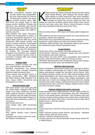 Menerbitkan Buku
21 Penerbitan Grafis & Elektronik 26 Februari 2018 Edisi - 1
I
SBN (International Standard Book
Number) adalah kode pengidentifika-
sian buku yang bersifat unik. Informa-
si tentang judul, penerbit, dan kelom-
pok penerbit tercakup dalam ISBN.
ISBN terdiri dari deretan angka 13 digit,
sebagai pemberi identifikasi terhadap satu
judul buku yang diterbitkan oleh penerbit.
Oleh karena itu satu nomor ISBN untuk satu
buku akan berbeda dengan nomor ISBN un-
tuk buku yang lain.
ISBN diberikan oleh Badan Internasion-
al ISBN yang berkedudukan di London. Di
Indonesia, Perpustakaan Nasional RI mer-
upakan Badan Nasional ISBN yang berhak
memberikan ISBN kepada penerbit yang
berada di wilayah Indonesia. Perpustakaan
Naasional RI mempunyai fungsi member-
ikan informasi, bimbingan dan penerapan
pencantuman ISBN serta KDT (Katalog Da-
lam Terbitan). KDT merupakan deskripsi
bibliografis yang dihasilkan dari pengolah-
an data yang diberikan penerbit untuk di-
cantumkan di halaman balik judul sebagai
kelengkapan penerbit.
FUNGSI ISBN
Memberikan identitas terhadap satu judul
buku yang diterbitkan oleh penerbit
Membantu memperlancar arus distribusi
buku karena dapat mencegah terjadinya
kekeliruan dalam pemesanan buku
Sarana promosi bagi penerbit karena in-
formasi pencantuman ISBN disebarkan
oleh Badan Nasional ISBN Indonesia di Ja-
karta, maupun Badan Internasional yang
berkedudukan di London.
PENYANTUMAN ISBN
ISBN ditulis dengan huruf cetak yang jelas
dan mudah dibaca. Singkatan ISBN ditulis
dengan huruf besar mendahului penulisan
angka pengenal kelompok, pengenal pen-
erbit, pengenal judul dan angka pemeriksa.
Penulisan antara setiap bagian pengenal di-
batasi oleh tanda penghubung, seperti con-
toh berikut:
ISBN 978-602-8519-93-9
Untuk terbitan cetak, ISBN dicantumkan
pada:
Bagian bawah pada sampul belakang (back
cover)
Verso (dibalik halaman judul) (halaman
copyright)
Punggung buku (spine) untuk buku tebal ,
bila keadaan memungkinkan
“ISBN”
K
atalog berasal dari bahasa Indonesia berasal dari kata Catalog
dalam bahasa Belanda, serta Catalogue dari bahasa Inggris.
Istilah katalog itu sendiri berasal dari frase Yunani Katalogos.
Kata bermakna sarana atau menurut, sedangkan logos memi-
liki berbagai arti seperti kata, susunan, alasan dan nalar. Jadi
katalog dari segi kata bermakna sebuah karya dengan isinya disusun
menuruit cara yang masuk akal. Menurut sebuah simpanan rencana
atau hanya berdasarkan kata demi kata.(strout 1957).
Tujuan Katalog
Menurut Sulistyo-Basuki (1991) tujuan dari Katalog adalah sebagai beri-
kut:
•Memungkinkan seorang menemukan sebuah buku yang diketahui pen-
garangnya, judulnya atau subjeknya.
•Menunjukan buku yang dimiliki perpustakann oleh pengarang tertentu,
berdasarkan subjek tertentu dan dalam jenis literatur tertentu.
•Membantu dalam pemilihan buku berdasarkan edisinya dan berdasar-
kan karakternya (sastra ataukah berdasarkan topik).
Fungsi Katalog
Charles Ammi Cutter menyebutkan tiga fungsi katalog yaitu :
•Memungkinkan seseorang menemukan sebuah buku yang diketahui
dari pengarang, judul atau subyeknya.
•Menunjukkan apa yang dimiliki suatu perpustakaan oleh pengarang
tertentu, pada subyek tertentu, dalam jenis literatur tertentu.
•Membantu dalam pemilihan buku berdasarkan edisinya atau berdasar-
kan karakternya (bentuk sastra atau berdasarkan topik)
BENTUK FISIK KATALOG
Horgan mengatakan bahwa bentuk katalog yang digunakan di perpus-
takaan mengalami perkembangan dari masa ke masa. Perkembangan
katalog perpustakaan nampak dari perubahan bentuk fisiknya. Sebe-
lum katalog terpasang (online) muncul, telah dikenal berbagai bentuk
katalog perpustakaan, dan bentuk yang paling umum digunakan ialah
katalog kartu. Sedangkan menurut Tylor, katalog perpustakaan yang
ada pada saat ini terdiri dari berbagai bentuk fisik antara lain, katalog
berbentuk buku (book catalog), katalog berbentuk kartu (card catalog),
katalog berbentuk mikro (microform catalog), katalog komputer terpas-
ang (online komputer catalog).
PROSES PEMBUATAN KARTU KATALOG
Proses pembuatan kartu katalog dilakukan sesudah bahan pustaka be-
nar-benar telah menjadi milik perpustakaan atau telah diinventarisir.
Proses ini bisa diawali dengan pembuatan T-slip (Temporary-Slip) yaitu
informasi mengenai bahan pustaka yang nantinya akan menjadi bahan
pembuatan kartu utama (Main Entry). Informasi tersebut dapat dibuat
didalam kertas ¼ folio dan meliputi :
•Nama pengarang
•Judul
•Edisi
•Imprint/impresium (informasi tentang Kota terbit, penerbit dan tahun
terbit)
•Kolasi (informasi tentang jumlah halaman, ada tidaknya : bibliografi,
indeks, ilustrasi, table dan ukuran buku)
•Anotasi ( infoemasi mengenai judul seri)
•Traicing (informasi lain yang berhubungan dengan berapa banyak kar-
tu katalog dibuat)
“KATALOG”
 