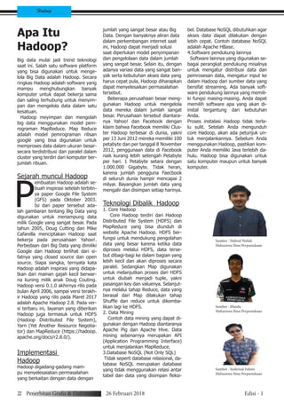 22 Penerbitan Grafis & Elektronik 26 Februari 2018 Edisi - 1
Hadoop
Apa Itu
Hadoop?
Big data mulai jadi trend teknologi
saat ini. Salah satu software platform
yang bisa digunakan untuk menge-
lola Big Data adalah Hadoop. Secara
ringkas Hadoop adalah software yang
mampu menghubungkan banyak
komputer untuk dapat bekerja sama
dan saling terhubung untuk menyim-
pan dan mengelola data dalam satu
kesatuan.
Hadoop meyimpan dan mengolah
big data menggunakan model pem-
rograman MapReduce. Map Reduce
adalah model pemrograman rilisan
google yang bisa digunakan untuk
memproses data dalam ukuran besar-
secara terdistribusi dan paralel dalam
cluster yang terdiri dari komputer ber-
jumlah ribuan.
Sejarah muncul Hadoop
P
embuatan Hadoop adalah se-
buah inspirasi setelah terbitn-
ya paper Google File System
(GFS) pada Oktober 2003.
Isi dari paper tersebut ada-
lah gambaran tentang Big Data yang
digunakan untuk menampung data
milik Google yang sangat besar. Pada
tahun 2005, Doug Cutting dan Mike
Cafarella menciptakan Hadoop saat
bekerja pada perusahaan Yahoo!.
Perbedaan dari Big Data yang dimiliki
Google dan Hadoop terlihat dari si-
fatnya yang closed source dan open
source. Siapa sangka, ternyata kata
Hadoop adalah inspirasi yang didapa-
tkan dari mainan gajah kecil berwar-
na kuning milik anak Doug Couting.
Hadoop versi 0.1.0 akhirnya rilis pada
bulan April 2006, sampai versi terakh-
ir Hadoop yang rilis pada Maret 2017
adalah Apache Hadoop 2.8. Pada ver-
si terbaru ini, layanan yang diberikan
Hadoop juga termasuk untuk HDFS
(Hadoop Distributed File System),
Yarn (Yet Another Resource Negotia-
tor) dan MapReduce (https://hadoop.
apache.org/docs/r2.8.0/).
Implementasi
Hadoop
Hadoop digadang-gadang mam-
pu menyelesaiakan permasalahan
yang berkaitan dengan data dengan
jumlah yang sangat besar atau Big
Data. Dengan banyaknya aliran data
dalam perkembangan internet saat
ini, Hadoop dapat menjadi solusi
saat diperlukan model penyimpanan
dan pengelolaan data dalam jumlah
yang sangat besar. Selain itu, dengan
adanya variasi data yang sangat ban-
yak serta kebutuhan akses data yang
harus cepat pula, Hadoop diharapkan
dapat menyelesaikan permasalahan
tersebut.
Beberapa perusahaan besar meng-
gunakan Hadoop untuk mengelola
data mereka dalam jumlah sangat
besar. Perusahaan tersebut diantara-
nya Yahoo! dan Facebook dengan
klaim bahwa Facebook memiliki Clus-
ter Hadoop terbesar di dunia, yakni
per 13 Juni 2012 mereka memiliki 100
petabyte dan per tanggal 8 November
2012, penggunaan data di Facebook
naik kurang lebih setengah Petabyte
per hari. 1 Petabyte setara dengan
1.000.000 Gigabyte. Tidak heran,
karena jumlah pengguna Faecbook
di seluruh dunia hampir mencapai 2
milyar. Bayangkan jumlah data yang
mengalir dan disimpan setiap harinya.
Teknologi Dibalik Hadoop
1. Core Hadoop
Core Hadoop terdiri dari Hadoop
Distributed File System (HDFS) dan
MapReduce yang bisa diunduh di
website Apache Hadoop. HDFS ber-
fungsi untuk mendukung pengolahan
data yang besar karena ketika data
diproses melalui HDFS, data terse-
but dibagi-bagi ke dalam bagian yang
lebih kecil dan akan diproses secara
paralel. Sedangkan Map digunakan
untuk melanjutkan proses dari HDFS
untuk diubah menjadi tuple, yakni
pasangan key dan valuenya. Selanjut-
nya melalui tahap Reduce, data yang
berasal dari Map dilakukan tahap
Shuffle dan reduce untuk dikemba-
likan lagi ke HDFS.
2. Data Mining
Contoh data mining yang dapat di-
gunakan dengan Hadoop diantaranya
Apache Pig dan Apache Hive. Data
mining sebenarnya merupakan API
(Application Programming Interface)
untuk menjalankan MapReduce.
3.Database NoSQL (Not Only SQL)
Tidak seperti database relasional, da-
tabase NoSQL merupakan database
yang tidak menggunakan relasi antar
tabel dan data yang disimpan fleksi-
bel. Database NoSQL dibutuhkan agar
akses data dapat dilakukan dengan
lebih cepat. Contoh database NoSQL
adalah Apache HBase.
4.Software pendukung lainnya
Software lainnya yang digunakan se-
bagai perangkat pendukung misalnya
untuk mengatur distribusi data dan
pemrosesan data, mengatur input ke
dalam Hadoop dari sumber data yang
bersifat streaming. Ada banyak soft-
ware pendukung lainnya yang memili-
ki fungsi masing-masing. Anda dapat
memilih software apa yang akan di-
instal tergantung dari kebutuhan
Anda.
Proses instalasi Hadoop tidak terla-
lu sulit. Setelah Anda mengunduh
core Hadoop, akan ada petunjuk un-
tuk menjalankannya. Sebelum Anda
menggunakan Hadoop, pastikan kom-
puter Anda memiliki Java terlebih da-
hulu. Hadoop bisa digunakan untuk
satu komputer maupun untuk banyak
komputer.
Sumber : Hafizul Wahdi
Mahasiswa Ilmu Perpustakaan
Sumber : Ilfanda
Mahasiswa Ilmu Perpustakaan
Sumber : Syahrizal Fahmi
Mahasiswa Ilmu Perpustakaan
 