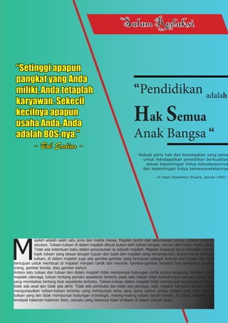 SalamRedaksi
“Pendidikan adalah
Hak Semua
Anak Bangsa “
Rakyat perlu hak dan kesempatan yang sama
		 untuk mendapatkan pendidikan berkualitas
sesuai kepentingan hidup kebudayaannya
		 dan kepentingan hidup kemasyarakatannya
- Ki Hajar Dewantara (Pusara, Januari 1940) -
M
ajalah adalah salah satu jenis dari media massa. Majalah terdiri dari sekumpulan kertas cetakan yang di-
satukan. Tulisan-tulisan di dalam majalah dibuat bukan oleh tulisan tangan, namun oleh suatu mesin cetak.
Tidak ada ketentuan baku dalam penyusunan isi sebuah majalah. Majalah biasanya berisi berbagai macam
topik tulisan yang sesuai dengan tujuan dan topik dari majalah yang bersangkutan. Bukan hanya terdapat
tulisan, di dalam majalah juga ada gambar-gambar yang bertujuan sebagai ilustrasi dari tulisan dan juga
bertujuan untuk membuat isi majalah menjadi cantik dan menarik. Gambar-gambar tersebut bisa berbentuk gambar
orang, gambar benda, atau gambar kartun.
Antara satu tulisan dan tulisan lain dalam majalah tidak mempunyai hubungan cerita secara langsung. Misalkan pada
majalah olahraga, tulisan tentang pemain sepakbola tertentu pada satu tulisan tidak berhubungan dengan tulisan lain
yang membahas tentang klub sepakbola tertentu. Tulisan-tulisan dalam majalah tidak mempunyai kronologis tertentu,
tidak ada awal dan tidak ada akhir. Tidak ada pembuka dan tidak ada penutup. Jadi, majalah hanyalah tempat untuk
mengumpulkan tulisan-tulisan tertentu yang mempunyai tema yang sama namun antara tulisan yang satu dengan
tulisan yang lain tidak mempunyai hubungan kronologis, masing-masing tulisan berdiri sendiri. Di dalam majalah juga
terdapat halaman-halaman iklan, sesuatu yang biasanya tidak terdapat di dalam sebuah buku.
“Setinggi apapun
pangkat yang Anda
miliki, Anda tetaplah
karyawan. Sekecil
kecilnya apapun
usaha Anda, Anda
adalah BOS-nya.”
- Bob Sadino -
 