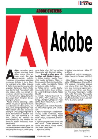 3 Penerbitan Grafis & Elektronik 26 Februari 2018 Edisi - 1
ADOBE SYSTEMS
A
dobe merupakan peru-
sahaan perangkat lunak
dalam bidang video, an-
imasi, grafis dan juga
pengmbangan website.
Perusahaan ini merupakan salah satu
perusahaan terbesar di dunia dalam
hal perangkat lunak. Adobe berpusat
di California dengan berbagai produk
unggulan diantaranya Flash, Photo-
shop dan Acrobat. Flash adalah salah
satu produk Adobe yang sangat ter-
kenal dan kita sering menggunakan-
nya. Hampir semua laptop, komputer
dan gadget telah dilengkapi dengan
perangkat lunak ini.
Adobe Systems (NASDAQ: ADBE)
adalah perusahaan perangkat lunak
yang bergerak di bidang grafis, ani-
masi, video, dan pengembangan web.
Adobe adalah salah satu perusahaan
perangkat lunak yang paling besar di
dunia. Perusahaan ini didirikan pada
tahun 1982 dan berpusat di San
Jose, California, AS. Beberapa dari
produk-produknya yang terkenal dan
mendunia adalah Photoshop, Flash,
dan Acrobat.
Adobe telah berkembang pesat da-
lam beberapa tahun terakhir baik dari
segi penjualan maupun jumlah peng-
guna. Pada tahun 2005 perusahaan
Macromedia telah dibeli oleh Adobe.
	 Produk-produk yang di-
hasilkan oleh Adobe Systems :
1. Aplikasi desktop : Adobe Photo-
shop, Adobe Lightroom, Adobe In-
Design, Adobe Illustrator, Adobe Fire-
works, Adobe Soundbooth, Adobe
Acrobat and Adobe Audition
2. Aplikasi server : Adobe ColdFu-
sion, Adobe Content Server and Ado-
be LiveCycle Enterprise Suite, Adobe
BlazeDS
3. Format : Portable Document For-
mat (PDF), PDF’s predecessor Post-
Script, ActionScript, Shockwave Flash
(SWF), Flash Video (FLV), and Film-
strip (.flm)[32]
4. Pelayanan web-hosted : Adobe Ku-
ler, Photoshop Express, and Acrobat.
com
5. Aplikasi web design : Adobe Dream-
weaver, Adobe Contribute, Adobe
Muse, Adobe Flash Builder, Adobe
Flash Catalyst, Adobe Flash, and Ado-
be Edge
6. Aplikasi pengedit video editing dan
efek visual : Adobe Premiere Pro,
Adobe After Effects, Adobe Prelude,
and Adobe SpeedGrade
7. Aplikasi eLearning
8. Aplikasi organizational : Adobe Af-
ter Effects
9. Aplikasi web content management :
Adobe Experience Manager (AEM 6.0)
Adobe Systems sudah mempunyai
sekitar 13.500 pegawai di tahun 2015.
40% pegawai merupakan pegawai
yang bekerja di San Jose. Adobe Sys-
tems juga mempunyai operasi pem-
bangunan besar di San Luis Obispo,
San Francisco, Washington, Seattle,
Utah, Lehi, Minnesota, Minneapolis,
Florida, Orlando, New York, New York
City, Massachusetts, Newton, dan Cal-
ifornia di Amerika Serikat.
APORAN
UTAMAL
Sumber : Ivan Syahrul Mufid
Mahasiswa Ilmu Perpustakaan
 