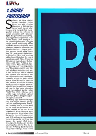 APORAN
UTAMAL
S
oftware ini biasa disebut
dengan Photoshop. Produk
Adobe yang satu ini sudah
tidak asing lg ditelinga kita.
Karena sudah banyak seka-
li orang yang mengedit foto meng-
gunakan software ini. Software ini
banyak digunakan oleh fotografer
digital dan perusahaan iklan sehing-
ga dianggap sebagai pemimpin pasar
(market leader) untuk perangkat lu-
nak pengolah gambar/foto, dianggap
sebagai produk terbaik yang pernah
diproduksi oleh Adobe Systems. Versi
kedelapan aplikasi ini disebut dengan
nama Photoshop CS (Creative Suite),
versi sembilan disebut Adobe Photo-
shop CS2, versi sepuluh disebut Ado-
be Photoshop CS3 , versi kesebelas
adalah Adobe Photoshop CS4 , versi
keduabelas adalah Adobe Photoshop
CS5 , dan versi yang terakhir (ketiga-
belas) adalah Adobe Photoshop CS6.
Pada awalnya Adobe Photoshop ha-
nya diperuntukkan khusus Macintosh
yang merupakan awal atau versi per-
tama dari Adobe Photoshop yang diri-
lis pada tahun 1990. Namun, sebelum
versi pertama dirilis Photoshop per-
nah berganti-ganti nama dari Display,
ImagePro hingga kini yang dikenal
sebagai Adobe Photoshop. Meskipun
pada awalnya Photoshop dirancang
untuk menyunting gambar untuk ce-
takan berbasis kertas Photoshop yang
ada saat ini juga dapat digunakan
untuk memproduksi gambar untuk
(World Wide Web). Beberapa versi
terakhir juga menyertakan aplikasi
tambahan, (Adobe ImageReady),un-
tuk keperluan tersebut.
Photoshop juga memiliki hubungan
yang erat dengan beberapa perang-
kat lunak penyunting media, animasi,
dan authoring buatan adobe lainn-
ya. File format asli Photoshop, .PSD,
dapat diekspor ke dan dari Adobe
ImageReady, Adobe illustrator, Ado-
be Premiere Pro, Adobe After Effect
dan Adobe Ecore DVD untuk mem-
buat DVD professional, menyediakan
penyuntingan gambar non-linear dan
layanan dan special effect seper-
ti background, tekstur, dan lain-lain
untuk keperluan televisi, film, dan si-
tus web. Photoshop dapat menerima
penggunaan beberapa model warna
1. ADOBE
PHOTOSHOP
4 Penerbitan Grafis & Elektronik 26 Februari 2018 Edisi - 1
 