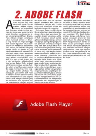 APORAN
UTAMAL
A
dobe Flash merupakan se-
buah program yang dide-
sain khusus oleh Adobe dan
program aplikasi standar
authoring tool professional
yang digunakan untuk membuat ani-
masi dan bitmap yang sangat menarik
untuk keperluan pembangunan si-
tus web yang interaktif dan dinamis.
Flash didesain dengan kemampuan
untuk membuat animasi 2 dimen-
si yang handal dan ringan sehingga
flash banyak digunakan untuk mem-
bangun dan memberikan efek animasi
pada website, CD Interaktif dan yang
lainnya. Selain itu aplikasi ini juga
dapat digunakan untuk membuat an-
imasi logo, movie, game, pembuatan
navigasi pada situs web, tombol an-
imasi, banner, menu interaktif, inter-
aktif form isian, e-card, screen sav-
er dan pembuatan aplikasi-aplikasi
web lainnya. Dalam Flash, terdapat
teknik-teknik membuat animasi, fasil-
itas action script, filter, custom easing
dan dapat memasukkan video leng-
kap dengan fasilitas playback FLV.
Keunggulan yang dimiliki oleh Flash
ini adalah ia mampu diberikan sedikit
code pemograman baik yang berjalan
sendiri untuk mengatur animasi yang
ada didalamnya atau digunakan un-
tuk berkomunikasi dengan program
lain seperti HTML, PHP, dan Database
dengan pendekatan XML, dapat di-
kolaborasikan dengan web, karena
mempunyai keunggulan antara lain
kecil dalam ukuran file outputnya.
Movie-move flash memiliki ukuran
file yang kecil dan dapat ditampilkan
dengan ukuran layar yang dapat dis-
esuaikan dengan keingginan. Aplika-
si Flash merupakan sebuah standar
aplikasi industri perancangan animasi
web dengan peningkatan pengaturan
dan perluasan kemampuan integrasi
yang lebih baik. Banyak fiture-fiture
baru dalam Flash yang dapat mening-
katkan kreativitas dalam pembuatan
isi media yang kaya dengan meman-
faatkan kemampuan aplikasi tersebut
secara maksimal. Fiture-fiture baru
ini membantu kita lebih memusatkan
perhatian pada desain yang dibuat
secara cepat, bukannya memusatkan
pada cara kerja dan penggunaan ap-
likasi tersebut. Flash juga dapat digu-
nakan untuk mengembangkan secara
cepat aplikasi-aplikasi web yang kaya
dengan pembuatan script tingkat lan-
jut. Di dalam aplikasinya juga tersedia
sebuah alat untuk men-debug script.
Dengan menggunakan Code hint un-
tuk mempermudah dan mempercepat
pembuatan dan pengembangan isi
ActionScript secara otomatis.
Keunggulan yang dimiliki oleh Flash
ini adalah ia mampu diberikan sedikit
code pemograman baik yang berjalan
sendiri untuk mengatur animasi yang
ada didalamnya atau digunakan untuk
berkomunikasi dengan program lain
seperti HTML, PHP, dan Database den-
gan pendekatan XML, dapat dikolab-
orasikan dengan web, karena mem-
punyai keunggulan antara lain kecil
dalam ukuran file outputnya. Aplikasi
Flash merupakan sebuah standar ap-
likasi industri perancangan animasi
web dengan peningkatan pengaturan
dan perluasan kemampuan integrasi
yang lebih baik. Flash juga dapat di-
gunakan untuk mengembangkan se-
cara cepat aplikasi-aplikasi web yang
kaya dengan pembuatan script ting-
kat lanjut.
2. ADOBE FLASH
7 Penerbitan Grafis & Elektronik 26 Februari 2018 Edisi - 1
 