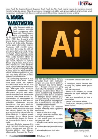 APORAN
UTAMAL
9 Penerbitan Grafis & Elektronik 26 Februari 2018 Edisi - 1
cation Panel, Tag Inspector Property Inspector, Result Panel, dan Files Panel, masing–masing dari komponen tersebut
memiliki fungsi dan aturan. Adobe dreamweaver merupakan web editor yaitu progam aplikasi yang berfungsi untuk
mengetikkan perintah-perintah dokumen web baik client slide scripting maupun server side scripting.
4. ADOBE
ILLUSTRATOR
A
dobe Illustrator adalah se-
buah program perangkat
lunak menggambar dicip-
takan oleh Adobe Systems
yang menggunakan vek-
tor. Ini pertama kali diciptakan pada
tahun 1986, dan dirancang untuk
bekerja dengan komputer Macintosh.
Pertama kali dirilis Adobe Illustrator,
mereka pasti keberhasilan program.
Perusahaan tidak memiliki persen-
tase besar dari pasar, dan alat-sat-
unya perangkat lunak yang mampu
menantang Adobe Illustrator adalah
LaserWriter, alat yang diproduksi oleh
Apple. Adobe Illustrator adalah alat
yang ampuh yang memiliki kurva be-
lajar rendah. Meskipun ini, terkenal
dengan tingkat presisi. Banyak orang
telah menemukan Adobe Illustrator
untuk menjadi alternatif yang bergu-
na untuk alat desain kompleks seperti
AutoCad. Selain ini, Adobe Illustrator
tempat penekanan pada lukisan, ses-
uatu yang hilang dari AutoCad ketika
pertama kali diperkenalkan.
Alat utama yang digunakan di Illus-
trator adalah kurva Bezier.. Sebuah
kurva dapat dibuat, dan lingkaran
atau busur dapat dibuat dari itu. Illus-
trator juga mendukung file PostScript
juga. Dukungan untuk PostScript
diperbolehkan pengembang untuk
menciptakan program yang secara
khusus dirancang untuk membuat file
Illustrator. Ketika Adobe Illustrator 1.1
diperkenalkan, itu menampilkan vid-
eo yang menunjukkan John Warnock
pengajaran penggunaan program.
Satu-satunya fitur yang Illustrator
kekurangan untuk jangka waktu yang
panjang adalah campuran atau gra-
dien mengisi. Bahkan, fitur ini tidak
akan sering terlihat sampai rilis dari
Adobe Illustrator 5. Sebagai sebuah
perusahaan, Adobe dikenal karena
mengambil risiko dengan rilis Illustra-
tor, terutama ketika datang ke antar-
muka.
Sementara Illustrator awalnya dirilis
untuk Macintosh, ia dirancang untuk
platform lainnya pada awal 1990-an.
Beberapa platform yang didukung
adalah Adobe Illustrator Sun Solaris,
SGI IRIX, dan MS Windows. Namun,
perangkat lunak tidak melakukan
dengan baik pada banyak platform,
dan dukungan bagi mereka dijatuh-
kan. . Program menggambar yang
ideal untuk OS Windows CorelDraw.
Beberapa perubahan besar dibuat ke
versi 6 Illustrator yang diperkenalkan
pada tahun 1996. Banyak perubahan
ini ditangani dengan editings jalur.
TrueType didukung selama waktu ini,
dan ini menyebabkan persaingan an-
tara itu dan PostScript yang lebih tua.
Kelebihan adobe illustrator:
1. Fitur gabungan dari coreldraw
maupun photoshop hanya saja dibuat
lebih simple
2. Resolusi hasih akhir tinggi
3. Sangat cocok untuk illustrasi, logo,
dan vector image lainnya.
4. Garis terlihat jelas dan di bantu
dengan guide rules
5. Mampu untuk load file besar, diatas
50mb.
6. Hasil cetakan dengan resolusi ting-
gi
7. Warna lengkap dan lebih halus
8. Ukuran file setelas di save lebih ke-
cil
9. Terintegrasi dengan software ado-
be yang lain, seperti adobe photo-
shop, dll.
Dan kekurangannya:
- Meskipun fitur lengkap tapi untyuk
pekerjaan me layout memnjadi san-
gat riber
- Hasil akan terlihat datar jika tidak di
otak atik lagi
- Gambar tidak terlihat realistis
- Tidak terlalu baik penggunaan fitur
power clip-nya.
Sumber : Irma Dwi Maulida
Mahasiswa Ilmu Perpustakaan
 
