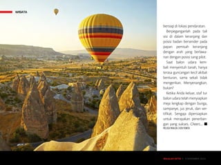 MAJALAH DETIK 3 - 9 NOVEMBER 2014
WISATA
MAJALAH DETIK 3 - 9 NOVEMBER 2014
bersiap di lokasi pendaratan.
Berpeganganlah pada tali
sisi di dalam keranjang dan
posisi badan bersender pada
papan pemisah keranjang
dengan arah yang berlawa-
nan dengan posisi sang pilot.
Saat balon udara kem-
bali menyentuh tanah, hanya
terasa guncangan kecil akibat
benturan, sama sekali tidak
mengerikan. Menyenangkan,
bukan?
Ketika Anda keluar, staf tur
balon udara telah menyiapkan
meja lengkap dengan bunga,
sampanye, jus jeruk, dan ser-
tifikat. Sengaja dipersiapkan
untuk merayakan penerban-
gan yang sukses. Cheers…. n
MELISA MAILOA | KEN YUNITA
WISATA
 