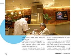 KULINER
MAJALAH DETIK 3 - 9 NOVEMBER 2014
Taiwan, Amerika Serikat, Hawaii, Hong Kong,
dan Indonesia.
Tahun lalu restoran kari asal Jepang ini me-
milih membuka gerainya di Indonesia. Dan
Grand Indonesia Shopping Town menjadi
lokasi pertama yang dipilihnya.
Saya pun dibuat penasaran dengan cita rasa
kari Jepang itu. Karena itu, tepat pada jam ma-
kan siang, saya sengaja mendatangi mal di jan-
tung Kota Jakarta itu.
Karena dekorasinya yang mencolok tadi, tak
sulit bagi saya untuk menemukannya. Apalagi,
tepat di pintu masuk, ada petugas ramah yang
seakan menyambut kedatangan saya.
Setelah mendapat tempat duduk, seorang
pelayan perempuan langsung menyodori saya
 