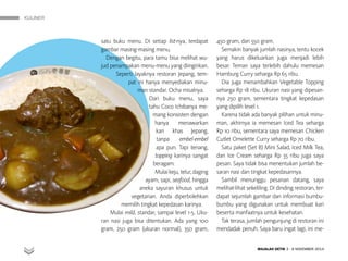 KULINER
MAJALAH DETIK 3 - 9 NOVEMBER 2014
satu buku menu. Di setiap list-nya, terdapat
gambar masing-masing menu.
Dengan begitu, para tamu bisa melihat wu-
jud penam­pakan menu-menu yang diinginkan.
Seperti layaknya restoran Jepang, tem-
pat ini hanya menyediakan minu-
man standar. Ocha misalnya.
Dari buku menu, saya
tahu Coco Ichibanya me-
mang konsisten dengan
hanya menawarkan
kari khas Jepang,
tanpa embel-embel
apa pun. Tapi tenang,
topping karinya sangat
beragam.
Mulaikeju,telur,daging
ayam, sapi, seafood, hingga
aneka sayuran khusus untuk
ve­getarian. Anda diperbolehkan
memilih tingkat kepedasan karinya.
Mulai mild, standar, sampai level 1-5. Uku-
ran nasi juga bisa ditentukan. Ada yang 100
gram, 250 gram (ukur­an normal), 350 gram,
450 gram, dan 550 gram.
Semakin banyak jumlah nasinya, tentu kocek
yang harus dikeluarkan juga menjadi lebih
besar. Teman saya terlebih dahulu memesan
Hamburg Curry seharga Rp 65 ribu.
Dia juga menambahkan Ve­getable Topping
seharga Rp 18 ribu. Ukuran nasi yang dipesan-
nya 250 gram, sementara tingkat kepedasan
yang dipilih level 1.
Karena tidak ada banyak pilihan untuk minu-
man, akhirnya ia memesan Iced Tea seharga
Rp 10 ribu, sementara saya memesan Chicken
Cutlet Omelette Curry seharga Rp 70 ribu.
Satu paket (Set B) Mini Salad, Iced Milk Tea,
dan Ice Cream seharga Rp 35 ribu juga saya
pesan. Saya tidak bisa menentukan jumlah be-
saran nasi dan tingkat kepedasannya.
Sambil menunggu pesanan datang, saya
melihat-lihat sekeliling. Di dinding restoran, ter-
dapat sejumlah gambar dan informasi bumbu-
bumbu yang digunakan untuk membuat kari
beserta manfaatnya untuk kesehatan.
Tak terasa, jumlah pengunjung di restoran ini
mendadak penuh. Saya baru ingat lagi, ini me-
 
