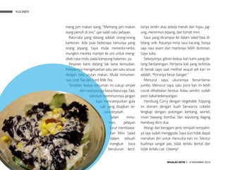 KULINER
MAJALAH DETIK 3 - 9 NOVEMBER 2014
mang jam makan siang. “Memang jam makan
siang penuh di sini,” ujar salah satu pelayan.
Rata-rata yang datang adalah orang-orang
kantoran. Ada pula beberapa tamunya yang
orang Jepang. Saya mulai menerka-nerka,
mungkin mereka mampir ke sini untuk meng­
obati rasa rindu pada kampung halaman, ya.
Pesanan kami datang tak lama kemudian.
Pelayannya mengeluarkan satu per satu sesuai
dengan tata urutan makan. Mulai minuman-
nya, Iced Tea dan Iced Milk Tea.
Tampilan kedua minuman ini cukup simpel
danrasanyajugabiasa-biasasaja. Tapi,
sebelum meminumnya, jangan
lupa mencampurkan gula
cair yang disajikan se-
cara terpisah.
Selain minu-
man, pelayan
turut membawa-
kan Mini Salad
dalam sebuah
mangkuk kaca
berukuran ke­cil.
Isinya terdiri atas selada merah dan hijau, jag-
ung, mentimun Jepang, dan tomat mini.
Saus yang dicampur ke dalam salad bisa di-
bilang unik. Rasanya mirip saus kacang, hanya
saja rasa asam dan manisnya lebih dominan.
Saya suka.
Selanjutnya, giliran kedua, kari kami yang da-
tang berbarengan. Pertama kali yang terlintas
di benak saya saat melihat wujud asli kari ini
adalah, “Porsinya besar banget.”
Menurut saya, ukurannya benar-benar
jumbo. Menurut saya, satu porsi kari ini lebih
cocok dihabiskan berdua. Kalau sendiri, sudah
pasti bakal kekenyangan.
Hamburg Curry dengan Vegetable Topping
ini di­siram dengan kuah berwarna cokelat
lengkap dengan potongan kentang, wortel,
irisan bawang bombai, dan sepotong daging
hamburg diiris dua.
Wangi dari beragam jenis rempah-rempahn-
ya saja sudah menggoda. Saya pun tidak dapat
menahan diri untuk mencoba kari ini. Tekstur
kuahnya sangat pas, tidak terlalu kental dan
tidak terlalu cair. Creamy!
KULINER
 