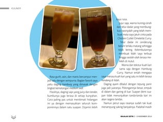 KULINER
MAJALAH DETIK 3 - 9 NOVEMBER 2014
Rasa gurih, asin, dan manis bercampur men-
jadi satu dengan sempurna. Bagian favorit saya
yaitu daging hamburg yang dimasak dengan
tingkat kematangan medium well.
Hasilnya, daging sapi yang juicy dan tender,
bumbunya juga terasa di setiap kunyahan.
Cara paling pas untuk menikmati hidangan
ini ya dengan memasukkan seluruh kom-
ponennya dalam satu suapan. Dijamin lebih
kaya rasa.
Jujur saja, warna kuning-cerah
dari telur dadar yang membung-
kus nasinyalah yang telah mem-
buat mata saya jatuh cinta pada
Chicken Cutlet Omelette Curry.
Telur dadar ini cenderung
belum terlalu matang sehingga
tidak kering. Kelembutannya
membuat lidah saya terbuai
hingga seolah-olah terasa me-
leleh di mulut.
Warna dan tekstur kuah kari
sama saja dengan Hamburg
Curry. Namun entah mengapa
saya merasa kuah kari yang satu ini lebih terasa
nendang di lidah.
Daging ayam dibalut dengan tepung panir
juga jadi juaranya. Potongannya besar, empuk
di dalam dan garing di luar. Suapan demi sua-
pan tidak menunjukkan tanda-tanda kari ini
akan segera tandas.
Namun perut saya rasanya sudah tak kuat
menampung saking banyaknya. Padahal masih
 