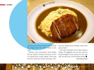 KULINER
MAJALAH DETIK 3 - 9 NOVEMBER 2014
ada dua scoop es krim vanila dan stroberi leng-
kap dengan buah dan wafer cokelat di atas
meja.
Akhirnya saya memutuskan rehat dengan
kari dan sejenak mencoba mencicipi es krim
ini. Rasanya tentu mudah ditebak, manis yang
khas dari vanila dan stroberi bercampur men-
jadi satu dengan buah kalengan yang masih
garing. Nyam.
Dan saya menyudahi acara makan siang itu
dengan mening­galkan sisa nasi dan kuah kari
yang teronggok di atas piring. Lain kali, saya
akan memesan kari untuk dimakan berdua. n
MELISA MAILOA | KEN YUNITA
KULINER
MAJALAH DETIK 3 - 9 NOVEMBER 2014
 