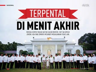 MAJALAH DETIK 3 - 9 NOVEMBER 2014
NASIONAL
MEREKA SEMPAT MASUK DAFTAR CALON MENTERI, TAPI TAK DIPILIH
JOKOWI. ADA YANG DIMINTA MEGAWATI MENJALANKAN TUGAS LAIN.
DIMENITAKHIR
TERPENTAL
 
