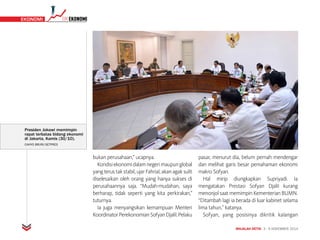 MAJALAH DETIK 3 - 9 NOVEMBER 2014
TIMEKONOMI EKONOMI
bukan perusahaan,” ucapnya.
Kondisiekonomidalamnegerimaupunglobal
yang terus tak stabil, ujar Fahrial, akan agak sulit
diselesaikan oleh orang yang hanya sukses di
perusahaannya saja. “Mudah-mudahan, saya
berharap, tidak seperti yang kita perkirakan,”
tuturnya.
Ia juga menyangsikan kemampuan Menteri
KoordinatorPerekonomianSofyanDjalil.Pelaku
pasar, menurut dia, belum pernah mendengar
dan melihat garis besar pemahaman ekonomi
makro Sofyan.
Hal mirip diungkapkan Supriyadi. Ia
mengatakan Prestasi Sofyan Djalil kurang
menonjol saat memimpin Kementerian BUMN.
“Ditambah lagi ia berada di luar kabinet selama
lima tahun,” katanya.
Sofyan, yang posisinya dikritik kalangan
CAHYO BRURI/SETPRES
Presiden Jokowi memimpin
rapat terbatas bidang ekonomi
di Jakarta, Kamis (30/10).
 