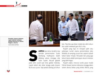 MAJALAH DETIK 3 - 9 NOVEMBER 2014
TIMEKONOMI EKONOMI
S
AMPAI satu tahun terakhir, dua
periode pemerintahan Susilo
Bambang Yudhoyono boleh
dibilang sukses menjaga nilai
tukar rupiah. Kecuali gejolak
pada akhir 2008 saat krisis global melanda,
rupiah kokoh dan dolar terjaga pada kisaran
Rp 8.000-9.000. Tapi petaka datang Juli tahun
lalu. Tiba-tiba saja dolar melejit dan akhir tahun
lalu sudah melewati garis Rp 12 ribu.
Rupiah yang loyo ini menjadi salah satu
pekerjaan rumah utama pemerintahan Joko
Widodo, di samping urusan lain, seperti subsidi
bahan bakar minyak. Persoalan lain yang juga
belum beres adalah penerapan aturan investasi
yang lebih tegas.
Rupiah anjlok, menurut analis pasar modal
Fahrial Anwar, karena Indonesia menggunakan
sistem devisa bebas yang terlalu liberal, yang
Presiden Jokowi sebelum
rapat kabinet terbatas
bidang ekonomi di Istana
Negara, Jakarta.
CAHYO BRURI/SETPRES
 