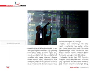 MAJALAH DETIK 3 - 9 NOVEMBER 2014
TIMEKONOMI EKONOMI
dijalankan sebebas-bebasnya, nilai tukar rupiah
akan gampang turun. Indonesia juga gampang
bikin cemas kondisi ekonomi negara lain,
seperti Amerika Serikat. Jika Amerika Serikat
menaikkan suku bunga, misalnya, Indonesia
waswas investor segera memindahkan dana
dan rupiah pun turun. “Jika persoalan lalu lintas
devisa ini tidak pernah dibenahi, kita akan terus
dalam kondisi seperti ini,” ucapnya
Padahal terus melemahnya nilai tukar
rupiah menghambat laju usaha, bahkan
menciptakan potensi kredit macet. Pemerintah
juga kelimpungan karena subsidi bahan bakar
minyak melonjak karena pembelian bensin
Premium di luar negeri mesti dalam dolar.
Sedangkan Kepala Riset OSO Securities
Supriyadi mengatakan salah satu hal utama
yang juga mesti dilakukan adalah membuat
para investor semakin bersemangat datang.
RACHMAN HARYANTO/DETIKCOM
 