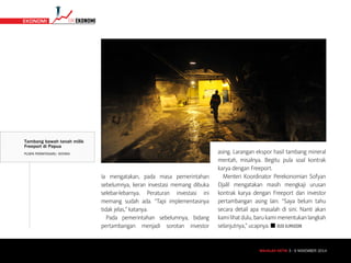 MAJALAH DETIK 3 - 9 NOVEMBER 2014
TIMEKONOMI EKONOMI
Ia mengatakan, pada masa pemerintahan
sebelumnya, keran investasi memang dibuka
selebar-lebarnya. Peraturan investasi ini
memang sudah ada. “Tapi implementasinya
tidak jelas,” katanya.
Pada pemerintahan sebelumnya, bidang
pertambangan menjadi sorotan investor
asing. Larangan ekspor hasil tambang mineral
mentah, misalnya. Begitu pula soal kontrak
karya dengan Freeport.
Menteri Koordinator Perekonomian Sofyan
Djalil mengatakan masih mengkaji urusan
kontrak karya dengan Freeport dan investor
pertambangan asing lain. “Saya belum tahu
secara detail apa masalah di sini. Nanti akan
kamilihatdulu,barukamimenentukanlangkah
selanjutnya,” ucapnya. n BUDI ALIMUDDIN
MAJALAH DETIK 3 - 9 NOVEMBER 2014
Tambang bawah tanah milik
Freeport di Papua
PUSPA PERWITASARI/ ANTARA
 