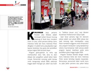 MAJALAH DETIK 3 - 9 NOVEMBER 2014
EKONOMI TIMEKONOMI EKONOMI
K
UNJUNGAN kerja pertama
Presiden Joko Widodo adalah
menengok korban letusan Gunung
Sinabung di Tanah Karo, Sumatera
Utara. Di sana, untuk pertama kalinya, Kartu
Indonesia Sehat dan Kartu Indonesia Pintar
dibagikan. Ini adalah kartu yang dijanjikan agar
layanan kesehatan bisa gratis dan pendidikan
sampai tingkat SMA tak perlu bayar.
Program gratis-gratisan itu tentu saja
membutuhkan dana. Nah, dana itu akan
didapat dari pengalihan subsidi bahan bakar
minyak. Pemerintah memang sudah bersiap
untuk mengurangi subsidi BBM, waktunya
tinggal dalam hitungan jari, dalam dua bulan
ini. “Sebelum Januari 2015,” kata Menteri
Koordinator Perekonomian Sofyan Djalil.
Ujian besar pertama bagi tim ekonomi
Jokowi adalah soal subsidi BBM. Jokowi dari
awal memang ingin mendapatkan ruang
fiskal—tambahan anggaran untuk infrastruktur
atau program kerakyatan—yang dijanjikannya
selama masa kampanye. Salah satunya adalah
program layanan kesehatan gratis serta
pendidikan gratis hingga tingkat SMA.
Program tersebut ditandai dengan merilis
Kartu Indonesia Sehat dan Kartu Indonesia
Pintar secara bertahap kepada masyarakat.
Rencananya, pemerintah bakal merilis kartu
itu pada pekan pertama atau pekan kedua
EKONOMI
Pengendara sepeda motor
membeli BBM di pompa
bensin swalayan di sekitar
Rasuna Said, Jakarta
Selatan. Tinggal menunggu
hari, harga BBM bersubsidi
bakal naik.
ARI SAPUTRA/DETIKCOM)
 