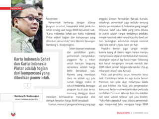 MAJALAH DETIK 3 - 9 NOVEMBER 2014
EKONOMI TIMEKONOMI EKONOMI
November.
Pemerintah berharap, dengan adanya
program tersebut, masyarakat tidak panik dan
tetap tenang saat harga BBM bersubsidi naik.
“Kartu Indonesia Sehat dan Kartu Indonesia
Pintar adalah bagian dari kompensasi yang
diberikan pemerintah,” kata Menteri Keuangan
Bambang S. Brodjonegoro.
Selain layanan kesehatan
dan pendidikan gratis,
pemerintah menyediakan
anggaran Rp 5 triliun
untuk bantuan langsung
sementara setelah harga
BBM bersubsidi naik.
Mereka yang mendapat
dana ini adalah 15,5 juta
rumah tangga miskin di
seluruhIndonesia.Berbagai
program itu di atas kertas
memang dianggap dapat
meredam kekhawatiran masyarakat atas
dampak kenaikan harga BBM bersubsidi.
Namun,menurutpengamatenergiyangjuga
anggota Dewan Perwakilan Rakyat, Kurtubi,
sebaiknya pemerintah juga terbuka tentang
kondisi perminyakan di Indonesia yang sangat
terpuruk. Salah satu fakta yang perlu dibuka
ke publik adalah sangat rendahnya produksi
minyaknasional,yaknihanya800ribubarelper
hari. Sedangkan kebutuhan minyak nasional
rata-rata sekitar 1,7 juta barel per hari.
Produksi bensin juga sangat rendah
karena kilang di dalam negeri hanya mampu
memproduksiseparuhdarikebutuhannasional,
sedangkan separuh lagi harus impor. “Sekarang
kita harus mengimpor minyak mentah dan
BBM dalam jumlah dengan nilai sekitar US$ 45
miliar per tahun,” kata Kurtubi.
Pada saat produksi turun, konsumsi terus
naik. Contohnya tahun ini saja kuota bensin
Premium dan solar akan melampaui kuota
46 juta kiloliter. Jika tidak ada pengendalian
konsumsi, Pertamina memperkirakan perlu ada
tambahan Premium sebesar 800 ribu kiloliter
dan solar subsidi sebesar 1,06 juta kiloliter.
“Fakta-fakta tersebut harus dibuka pemerintah
agar masyarakat tahu mengapa harga BBM
Bambang S. Brodjonegoro
DEDHEZ ANGGARA/ANTARA FOTO
Kartu Indonesia Sehat
dan Kartu Indonesia
Pintar adalah bagian
dari kompensasi yang
diberikan pemerintah.
EKONOMI
 