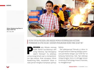 MAJALAH DETIK 3 - 9 NOVEMBER 2014
BISNIS
P
RESIDEN Joko Widodo memang
sudah dikenal luar-dalamnya oleh
orang Indonesia. Tapi keluarganya
seperti “disimpan”. Itu sebabnya,
semua orang tertarik saat ia memperkenal-
kan tiga anak­nya. Anak sulungnya, Gibran
Rakabuming Raka, menjelaskan alasan ia
tidak pernah mengikuti kampanye ayahnya:
bekerja.
Dan pekerjaannya? Pemuda 27 tahun ini
ternyata berbisnis katering sekaligus peren-
cana pernikahan dengan cap “Chilli Pari” di
kampung halamannya, Solo. Tapi seberapa
menguntungkan bisnis ini sehingga lulusan
University of Technology Insearch, Australia,
itu menggelutinya?
Gibran Rakabuming Raka di
dapur Chilli Pari
DOK. CHILLI PARI
PUTRA TERTUA PRESIDEN JOKO WIDODO MEMILIH BERWIRAUSAHA KATERING
PERNIKAHAN SELEPAS KULIAH. SEBERAPA MENJANJIKAN BISNIS YANG SEDAP INI?
 