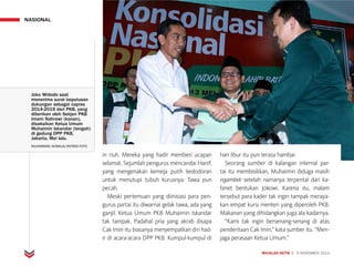 MAJALAH DETIK 3 - 9 NOVEMBER 2014
NASIONAL
in riuh. Mereka yang hadir memberi ucapan
selamat. Sejumlah pengurus mencandai Hanif,
yang mengenakan kemeja putih kedodoran
untuk menutupi tubuh kurus­nya. Tawa pun
pecah.
Meski pertemuan yang diinisiasi para pen-
gurus partai itu diwarnai gelak tawa, ada yang
ganjil. Ketua Umum PKB Muhaimin Iskandar
tak tampak. Padahal pria yang akrab disapa
Cak Imin itu biasanya menyempatkan diri had-
ir di acara-acara DPP PKB. Kumpul-kumpul di
hari libur itu pun terasa hambar.
Seorang sumber di kalangan internal par-
tai itu membisikkan, Muhaimin diduga masih
ngambek setelah namanya terpental dari ka-
binet bentukan Jokowi. Karena itu, malam
tersebut para kader tak ingin tampak meraya-
kan empat kursi menteri yang diperoleh PKB.
Makanan yang dihidangkan juga ala kadarnya.
“Kami tak ingin bersenang-senang di atas
penderitaan Cak Imin,” kata sumber itu. “Men-
jaga perasaan Ketua Umum.”
Joko Widodo saat
menerima surat keputusan
dukungan sebagai capres
2014-2019 dari PKB, yang
diberikan oleh Sekjen PKB
Imam Nahrawi (kanan),
disaksikan Ketua Umum
Muhaimin Iskandar (tengah)
di gedung DPP PKB,
Jakarta, Mei lalu.
MUHAMMAD ADIMAJA/ANTARA FOTO
 