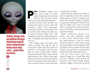 SAINS
Sebab, hanya satu
peradaban dengan
teknologi maju di
alam semesta dan
hanya akan ada
satu... yakni kita,
manusia.
P
ADA pertengahan Agustus 1977,
nyaris semua orang di Amerika
tengah membicarakan kematian Raja
Rock and Roll, Elvis Aaron Presley.
Namun Jerry Ehman seolah-olah tak peduli.
Alih-alih memelototi berita kematian Elvis
di televisi, Jerry, kala itu 37 tahun, malah asyik
mencermati cetakan hasil “penyadapan”
Observatorium Radio Universitas Negeri Ohio
di Columbus, Ohio. Teleskop radio tipe Kraus
di kampus Universitas Negeri Ohio mulai
dibangun pada 1956 dan beroperasi sejak 1961
untuk “menguping” sinyal-sinyal radio dari luar
tata surya.
Pada 15 Agustus pukul 10.16 malam, sehari
sebelum kematian Elvis, Big Ear alias Si
Kuping Besar—julukan bagi Observatorium di
Columbus itu—menangkap sinyal tak biasa.
Pada satu kolom vertikal tertulis “6EQUJ5”.
Biasanya, data-data dari Big Ear hanya memuat
angka-angka dari 1 dan 2. Semakin besar angka,
berarti semakin besar intensitas sinyal radio itu.
Huruf“U”kurang-lebihnilainyasetaraangka31.
“Aku tak pernah menemui sinyal radio sekuat
itu sebelumnya,” kata Jerry.
Setelah dihitung, sumber sinyal selama 20
detik itu diperkirakan berasal dari konstelasi
bintang Sagitarius, sekitar 2,5 derajat ke arah
selatan dari kelompok bintang Chi Sagittarii.
Jerry girang tak kepalang saat membaca sinyal
radio itu—dengan pena merah dia menulis
“Wow” di samping kertas cetakan sinyal. John
Krauss dan Bob Dixon, dua bosnya di Big Ear,
juga sama senangnya.
Mereka menduga ada “sesuatu” di luar
angkasa sana yang mengirimkan pesan
ke bumi. Selama bertahun-tahun, Ehman
dan kawan-kawannya di Big Ear meneliti
adakah kemungkinan sumber sinyal lain yang
tertangkap teleskop radio Kuping Besar: satelit
atau pesawat. Ehman meyakini transmisi pada
frekuensi 1420,4556 MHz itu tak berasal dari
pesawat atau satelit yang mengorbit bumi.
Lalu dari mana sumber sinyal Wow
tersebut? Hingga hari ini, sinyal Wow tetap
jadi misteri. Walaupun sudah berulang kali
mencoba mencari kembali dengan teleskop
yang lebih canggih, sinyal serupa tak pernah
MAJALAH DETIK 3 - 9 NOVEMBER 2014
 
