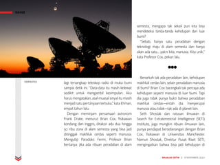 lagi tertangkap teleskop radio di muka bumi
sampai detik ini. “Data-data itu masih kelewat
sedikit untuk mengambil kesimpulan. Aku
harus mengatakan, asal-muasal sinyal itu masih
menjadi satu pertanyaan terbuka,” kata Ehman,
empat tahun lalu.
Dengan meminjam persamaan astronom
Frank Drake, menurut Brian Cox, fisikawan
kondang dari Inggris, ditaksir ada dua hingga
50 ribu zona di alam semesta yang bisa jadi
ditinggali makhluk cerdas seperti manusia.
Mengutip Paradoks Fermi, Profesor Brian
bertanya: jika ada ribuan peradaban di alam
semesta, mengapa tak sekali pun kita bisa
mendeteksi tanda-tanda kehidupan dari luar
bumi?
“Sebab, hanya satu peradaban dengan
teknologi maju di alam semesta dan hanya
akan ada satu... yakni kita, manusia. Kita unik,”
kata Profesor Cox, pekan lalu.
●●●
Benarkah tak ada peradaban lain, kehidupan
makhluk cerdas lain, selain peradaban manusia
di bumi? Brian Cox barangkali tak percaya ada
kehidupan seperti manusia di luar bumi. Tapi
dia juga tidak punya bukti bahwa peradaban
makhluk cerdas—entah dia menyerupai
manusia atau tidak—tak ada di planet lain.
Seth Shostak dan ratusan ilmuwan di
Search for Extraterrestrial Intelligence (SETI)
Institute, juga mungkin ribuan ilmuwan lain,
punya pendapat berseberangan dengan Brian
Cox, fisikawan di Universitas Manchester.
Namun Shostak, Direktur Pusat Riset SETI,
mengingatkan bahwa bisa jadi kehidupan di
MAJALAH DETIK 3 - 9 NOVEMBER 2014
SAINS
EXOPOLITICS
 
