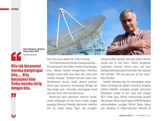 luar sana sama sekali tak mirip manusia.
“Kitatakberasumsimerekamenyerupaikita....
Kita berasumsi ilmu fisika mereka mirip dengan
kita.... Bahwa mereka mengirimkan informasi
dengan sinyal radio atau laser dari mana pun
mereka berada,” Shostak menulis bulan lalu.
Berdasarkan asumsi itulah selama puluhan
tahun para astronom memasang “telinga” ke
atas langit sana, mencoba menangkap sinyal
dari luar bumi, dari luar tata surya.
Perburuan para astronom mencari tanda-
tanda kehidupan di luar bumi masih sangat
panjang. Menurut Shostak, pencarian makhluk
lain itu masih tahap “bayi”, tak mungkin
menyimpulkan apakah ada atau tiada makhluk
cerdas lain di luar bumi. “Ibarat perjalanan
Columbus mencari benua baru, dia baru
berlayarbeberapapuluhkilometerdariSpanyol
dan berkata, ‘Tak ada apa pun di luar sana,’”
kata Shostak.
Setelah teleskop Big Ear menangkap sinyal
Wow, berulang kali Badan Antariksa Amerika
Serikat (NASA) mendanai proyek pencarian
kehidupan cerdas di luar sana alias proyek
SETI. Pada 1992, NASA meluncurkan proyek
Microwave Observing Program (MOP) dengan
memanfaatkan jaringan NASA Deep Space
dan teleskop di Observatorium Arecibo di
Kita tak berasumsi
mereka menyerupai
kita.... Kita
berasumsi ilmu
fisika mereka mirip
dengan kita.
MAJALAH DETIK 3 - 9 NOVEMBER 2014
SAINS
Seth Shostak, Direktur
Pusat Riset SETI
WESOMEUNIVERSE
 