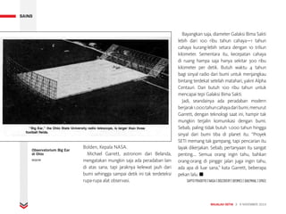 MAJALAH DETIK 3 - 9 NOVEMBER 2014
SAINS
Bolden, Kepala NASA.
Michael Garrett, astronom dari Belanda,
mengatakan mungkin saja ada peradaban lain
di atas sana, tapi jaraknya kelewat jauh dari
bumi sehingga sampai detik ini tak terdeteksi
rupa-rupa alat observasi.
Bayangkan saja, diameter Galaksi Bima Sakti
lebih dari 100 ribu tahun cahaya—1 tahun
cahaya kurang-lebih setara dengan 10 triliun
kilometer. Sementara itu, kecepatan cahaya
di ruang hampa saja hanya sekitar 300 ribu
kilometer per detik. Butuh waktu 4 tahun
bagi sinyal radio dari bumi untuk menjangkau
bintang terdekat setelah matahari, yakni Alpha
Centauri. Dan butuh 100 ribu tahun untuk
mencapai tepi Galaksi Bima Sakti.
Jadi, seandainya ada peradaban modern
berjarak1.000tahuncahayadaribumi,menurut
Garrett, dengan teknologi saat ini, hampir tak
mungkin terjalin komunikasi dengan bumi.
Sebab, paling tidak butuh 1.000 tahun hingga
sinyal dari bumi tiba di planet itu. “Proyek
SETI memang tak gampang, tapi pencarian itu
layak dikerjakan. Sebab, pertanyaan itu sangat
penting.... Semua orang ingin tahu, bahkan
orang-orang di pinggir jalan juga ingin tahu,
ada apa di luar sana,” kata Garrett, beberapa
pekan lalu. ■
SAPTO PRADITYO | NASA | DISCOVERY | IBTIMES | DAILYMAIL | SPACE
SAINS
Observatorium Big Ear
di Ohio
BIGEAR
TAP/KLIK UNTUK BERKOMENTAR
 