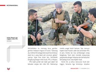 INTERNASIONAL
MAJALAH DETIK 3 - 9 NOVEMBER 2014
Michaloliakos itu memang terus gembar-
gembor melawan imigran di Yunani. “Sekarang
akumelihatISISsebagaikelompokfasisterbesar
abad ke-21 yang bakal jadi ancaman global,”
ujarnya. Sejak lima bulan lalu, Nicholaidis
bergabung dengan milisi Kurdi, YPG, di Rojava.
YPG kalah jumlah dan kalah jauh dalam hal
kekuatan senjata dari milisi ISIS. Sebenarnya
mereka sangat butuh bantuan. Tapi, menurut
Kapten Azad Hussein, salah satu komandan YPG
di Jaz'a, mereka tak mau sembarangan orang
bergabung. “Kami akan menolak orang-orang
yangkecewadenganhidupnyadanberharapbisa
bertualang di sini,” kata Kapten Azad.
Herish Ali, 19 tahun, keturunan Kurdi dari
Inggris, bersama tiga temannya, terpaksa
Jordan Matson dan
anggota milisi YPG
MASHABLE
 