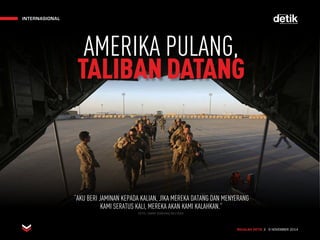 INTERNASIONAL
MAJALAH DETIK 3 - 9 NOVEMBER 2014
INTERNASIONAL
MAJALAH DETIK 3 - 9 NOVEMBER 2014
“AKU BERI JAMINAN KEPADA KALIAN, JIKA MEREKA DATANG DAN MENYERANG
KAMI SERATUS KALI, MEREKA AKAN KAMI KALAHKAN.”
AMERIKA PULANG,
TALIBANDATANG
FOTO: OMAR SOBHANI/REUTERS
 