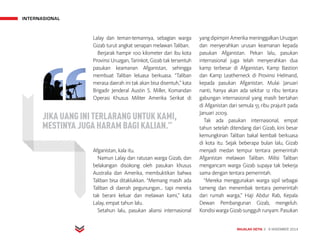INTERNASIONAL
MAJALAH DETIK 3 - 9 NOVEMBER 2014
Lalay dan teman-temannya, sebagian warga
Gizab turut angkat senapan melawan Taliban.
Berjarak hampir 100 kilometer dari ibu kota
Provinsi Uruzgan, Tarinkot, Gizab tak tersentuh
pasukan keamanan Afganistan, sehingga
membuat Taliban leluasa berkuasa. “Taliban
merasa daerah ini tak akan bisa disentuh,” kata
Brigadir Jenderal Austin S. Miller, Komandan
Operasi Khusus Militer Amerika Serikat di
Afganistan, kala itu.
Namun Lalay dan ratusan warga Gizab, dan
belakangan disokong oleh pasukan khusus
Australia dan Amerika, membuktikan bahwa
Taliban bisa ditaklukkan. “Memang masih ada
Taliban di daerah pegunungan... tapi mereka
tak berani keluar dan melawan kami,” kata
Lalay, empat tahun lalu.
Setahun lalu, pasukan aliansi internasional
yangdipimpinAmerikameninggalkanUruzgan
dan menyerahkan urusan keamanan kepada
pasukan Afganistan. Pekan lalu, pasukan
internasional juga telah menyerahkan dua
kamp terbesar di Afganistan, Kamp Bastion
dan Kamp Leatherneck di Provinsi Helmand,
kepada pasukan Afganistan. Mulai Januari
nanti, hanya akan ada sekitar 12 ribu tentara
gabungan internasional yang masih bertahan
di Afganistan dari semula 55 ribu prajurit pada
Januari 2009.
Tak ada pasukan internasional, empat
tahun setelah ditendang dari Gizab, kini besar
kemungkinan Taliban bakal kembali berkuasa
di kota itu. Sejak beberapa bulan lalu, Gizab
menjadi medan tempur tentara pemerintah
Afganistan melawan Taliban. Milisi Taliban
mengancam warga Gizab supaya tak bekerja
sama dengan tentara pemerintah.
“Mereka menggunakan warga sipil sebagai
tameng dan menembak tentara pemerintah
dari rumah warga,” Haji Abdur Rab, Kepala
Dewan Pembangunan Gizab, mengeluh.
KondisiwargaGizabsungguhrunyam.Pasukan
JIKA UANG INI TERLARANG UNTUK KAMI,
MESTINYA JUGA HARAM BAGI KALIAN.”
 