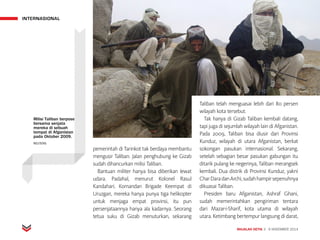 INTERNASIONAL
MAJALAH DETIK 3 - 9 NOVEMBER 2014
pemerintah di Tarinkot tak berdaya membantu
mengusir Taliban. Jalan penghubung ke Gizab
sudah dihancurkan milisi Taliban.
Bantuan militer hanya bisa diberikan lewat
udara. Padahal, menurut Kolonel Rasul
Kandahari, Komandan Brigade Keempat di
Uruzgan, mereka hanya punya tiga helikopter
untuk menjaga empat provinsi, itu pun
persenjataannya hanya ala kadarnya. Seorang
tetua suku di Gizab menuturkan, sekarang
Taliban telah menguasai lebih dari 80 persen
wilayah kota tersebut.
Tak hanya di Gizab Taliban kembali datang,
tapi juga di sejumlah wilayah lain di Afganistan.
Pada 2009, Taliban bisa diusir dari Provinsi
Kunduz, wilayah di utara Afganistan, berkat
sokongan pasukan internasional. Sekarang,
setelah sebagian besar pasukan gabungan itu
ditarik pulang ke negerinya, Taliban merangsek
kembali. Dua distrik di Provinsi Kunduz, yakni
CharDaradanArchi,sudahhampirsepenuhnya
dikuasai Taliban.
Presiden baru Afganistan, Ashraf Ghani,
sudah memerintahkan pengiriman tentara
dari Mazar-i-Sharif, kota utama di wilayah
utara. Ketimbang bertempur langsung di darat,
Milisi Taliban berpose
bersama senjata
mereka di sebuah
tempat di Afganistan
pada Oktober 2009.
REUTERS
 