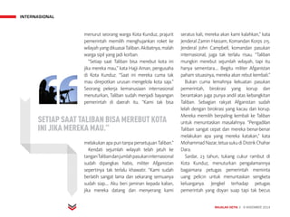 INTERNASIONAL
MAJALAH DETIK 3 - 9 NOVEMBER 2014
menurut seorang warga Kota Kunduz, prajurit
pemerintah memilih menghujankan roket ke
wilayahyangdikuasaiTaliban.Akibatnya,malah
warga sipil yang jadi korban.
“Setiap saat Taliban bisa merebut kota ini
jika mereka mau,” kata Hajji Aman, pengusaha
di Kota Kunduz. “Saat ini mereka cuma tak
mau direpotkan urusan mengelola kota saja.”
Seorang pekerja kemanusiaan internasional
menuturkan, Taliban sudah menjadi bayangan
pemerintah di daerah itu. “Kami tak bisa
melakukan apa pun tanpa persetujuan Taliban.”
Kendati sejumlah wilayah telah jatuh ke
tanganTalibandanjumlahpasukaninternasional
sudah dipangkas habis, militer Afganistan
sepertinya tak terlalu khawatir. “Kami sudah
berlatih sangat lama dan sekarang semuanya
sudah siap.... Aku beri jaminan kepada kalian,
jika mereka datang dan menyerang kami
seratus kali, mereka akan kami kalahkan,” kata
Jenderal Zamin Hassam, Komandan Korps 215.
Jenderal John Campbell, komandan pasukan
internasional, juga tak terlalu risau. “Taliban
mungkin merebut sejumlah wilayah, tapi itu
hanya sementara.... Begitu militer Afganistan
paham situasinya, mereka akan rebut kembali.”
Bukan cuma lemahnya kekuatan pasukan
pemerintah, birokrasi yang korup dan
berantakan juga punya andil atas kebangkitan
Taliban. Sebagian rakyat Afganistan sudah
lelah dengan birokrasi yang kacau dan korup.
Mereka memilih berpaling kembali ke Taliban
untuk menuntaskan masalahnya. “Pengadilan
Taliban sangat cepat dan mereka benar-benar
melakukan apa yang mereka katakan,” kata
MohammadNazar,tetuasukudiDistrikChahar
Dara.
Sardar, 23 tahun, tukang cukur rambut di
Kota Kunduz, menuturkan pengalamannya
bagaimana petugas pemerintah meminta
uang pelicin untuk menuntaskan sengketa
keluarganya. Jengkel terhadap petugas
pemerintah yang doyan suap tapi tak becus
SETIAP SAAT TALIBAN BISA MEREBUT KOTA
INI JIKA MEREKA MAU.”
 