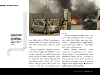 INTERNASIONAL
MAJALAH DETIK 3 - 9 NOVEMBER 2014
kerja, dia berpaling ke Taliban. “Mereka datang
ke rumah kami di Char Dara dan masalah itu
kelar dalam dua hari,” kata Sardar, dua pekan
lalu.
Belajar dari kekalahan mereka di masa lalu,
milisi Taliban menggunakan taktik baru untuk
bertahan hidup dan merebut kembali simpati
warga Afganistan. Taliban sengaja tak unjuk
diri supaya tak jadi target serangan pasukan
internasional. Taliban memilih taktik “gerilya”.
Mereka mengirim hakim-hakim syariah dari
rumah ke rumah untuk menuntaskan masalah
warga.
“Sebagian warga memilih kami karena kami
punya sistem yang bagus dan tak ada korupsi,”
ujar Mullah Abdul Bakhi, salah satu hakim
Taliban. Di sebagian wilayah yang kini mereka
kuasai, Taliban juga membiarkan sekolah bagi
perempuan terus beroperasi.
Bahkan beberapa pemimpin Taliban
mengirimkan anak perempuannya ke sekolah.
Namun sekolah itu memisahkan kelas murid
perempuan dengan laki-laki. “Sekarang dia
kelas dua dan jadi murid terbaik di kelasnya,”
kata Ahmad Muttawakil, mantan Menteri Luar
Negeri Taliban, dengan bangga. n SAPTO PRADITYO |
REUTERS | GUARDIAN | NYTIMES | WASHINGTON POST
MAJALAH DETIK 3 - 9 NOVEMBER 2014
Tentara Afganistan
memeriksa rumah
yang menjadi
korban serangan
bom milisi Taliban
di Provinsi Kunduz,
Senin (27/10).
REUTERS
 