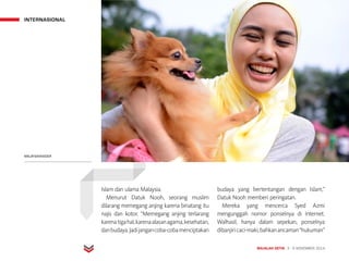 INTERNASIONAL
MAJALAH DETIK 3 - 9 NOVEMBER 2014
Islam dan ulama Malaysia.
Menurut Datuk Nooh, seorang muslim
dilarang memegang anjing karena binatang itu
najis dan kotor. “Memegang anjing terlarang
karenatigahal,karenaalasanagama,kesehatan,
danbudaya.Jadijangancoba-cobamenciptakan
budaya yang bertentangan dengan Islam,”
Datuk Nooh memberi peringatan.
Mereka yang mencerca Syed Azmi
mengunggah nomor ponselnya di Internet.
Walhasil, hanya dalam sepekan, ponselnya
dibanjiricaci-maki,bahkanancaman“hukuman”
MALAYSIAINSIDER
 
