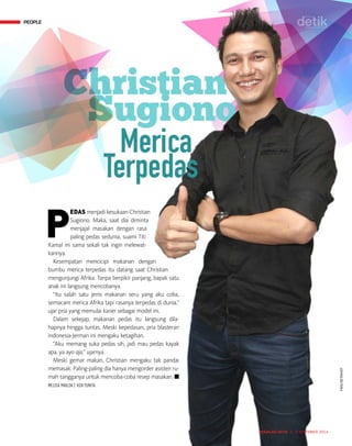 PEOPLE
MAJALAH DETIK 3 - 9 NOVEMBER 2014
P
EDAS menjadi kesukaan Christian
Sugiono. Maka, saat dia diminta
menjajal masakan dengan rasa
paling pedas sedunia, suami Titi
Kamal ini sama sekali tak ingin melewat-
kannya.
Kesempatan mencicipi makanan dengan
bumbu merica terpedas itu datang saat Christian
mengunjungi ­Afrika. Tanpa berpikir panjang, bapak satu
anak ini langsung mencobanya.
“Itu salah satu jenis makanan seru yang aku coba,
semacam merica Afrika tapi rasanya terpedas di dunia,”
ujar pria yang memulai karier sebagai model ini.
Dalam sekejap, makanan pedas itu langsung dila-
hapnya hingga tuntas. Meski kepedasan, pria blasteran
Indonesia-Jerman ini mengaku keta­gihan.
“Aku memang suka pedas sih, jadi mau pedas kayak
apa, ya ayo aja,” ujarnya.
Meski gemar makan, Christian mengaku tak pandai
memasak. Paling-paling dia hanya meng­order asisten ru-
mah tangganya untuk mencoba-coba resep masakan. n
MELISA MAILOA | KEN YUNITA
PEOPLE
TIAN/DETIKHOT
 