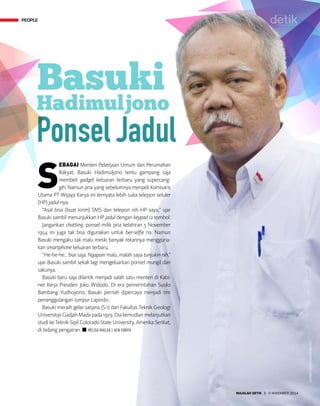 PEOPLE
MAJALAH DETIK 3 - 9 NOVEMBER 2014
S
EBAGAI Menteri Pekerjaan Umum dan Perumahan
Rakyat, Basuki Hadimuljono tentu gampang saja
membeli gadget keluaran terbaru yang supercang-
gih. Namun pria yang sebelumnya menjadi Komisaris
Utama PT Wijaya Karya ini ternyata lebih suka telepon seluler
(HP) jadul-nya.
“Asal bisa (buat kirim) SMS dan telepon nih HP saya,” ujar
Basuki sambil menunjukkan HP jadul dengan keypad 12 tombol.
Jangankan chatting, ponsel milik pria kelahiran 5 November
1954 ini juga tak bisa digunakan untuk ber-selfie ria. Namun
Basuki mengaku tak malu meski banyak rekannya mengguna-
kan smartphone keluaran terbaru.
“He-he-he... biar saja. Ngapain malu, malah saya tunjukin nih,”
ujar Basuki sambil sekali lagi mengeluarkan ponsel mungil dari
sakunya.
Basuki baru saja dilantik menjadi salah satu menteri di Kabi-
net Kerja Presiden Joko Widodo. Di era pemerintahan Susilo
Bambang Yu­dhoyono, Basuki pernah dipercaya menjadi tim
penanggulangan lumpur Lapindo.
Basuki meraih gelar sarjana (S-1) dari Fakultas Teknik Geologi
UniversitasGadjahMadapada1979.Diakemudianmelanjutkan
studi ke Teknik Sipil Colorado State University, Amerika Serikat,
di bidang pengairan. n MELISA MAILOA | KEN YUNITA
PEOPLE
ANTARAFOTO/ANDIKAWAHYU
 
