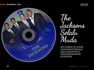 MAJALAH DETIK 3 - 9 NOVEMBER 2014
SENI HIBURAN MUSIKSENI HIBURAN MUSIK
MAJALAH DETIK 3 - 9 NOVEMBER 2014
The
Jacksons
Selalu
Muda
GRUP LEGENDARIS THE JACKSONS
TAK KEHILANGAN PESONA WALAU
SUDAH KEHILANGAN MICHAEL.
PENGGEMARNYA BAHKAN DARI
KALANGAN MUDA.
 