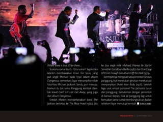 MAJALAH DETIK 3 - 9 NOVEMBER 2014
SENI HIBURAN MUSIK
Where there is love, I’ll be there….
Suasana romantis itu “diturunkan” lagi ketika
Marlon membawakan Gone Too Soon, yang
jadi single Michael pada 1990 dalam album
Dangerous, sementara layar menampilkan slide
foto-foto Michael Jackson. Sendu pun meruap.
Namun itu tak lama. Panggung kembali dien-
tak lewat Can’t Let Her Get Away, yang juga
dari album Dangerous.
Setelah Marlon memperkenalkan band, The
Jackson berlanjut ke This Place Hotel (1980), lalu
ke dua single milik Michael, Wanna Be Startin’
Somethin’darialbumThriller(1982)danDon’tStop
till It Get Enough dari album Off the Wall (1979).
Keempatnyamengajaksatupenontonkeatas
panggung,ikutmenirukangerakanmerekasaat
menyanyikan Shake Your Body (1978). Setelah
lagu usai, empat personel The Jacksons turun
dari panggung, bersalaman dengan penonton
di barisan depan, naik ke panggung lagi untuk
kemudian sama-sama membungkukkan badan
sebelum layar menutup kembali. ■ SILVIA GALIKANO
MAJALAH DETIK 3 - 9 NOVEMBER 2014
 