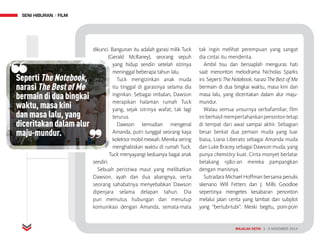 MAJALAH DETIK 3 - 9 NOVEMBER 2014
SENI HIBURAN FILM
dikunci. Bangunan itu adalah garasi milik Tuck
(Gerald McRaney), seorang sepuh
yang hidup sendiri setelah istrinya
meninggal beberapa tahun lalu.
Tuck mengizinkan anak muda
itu tinggal di garasinya selama dia
inginkan. Sebagai imbalan, Dawson
merapikan halaman rumah Tuck
yang, sejak istrinya wafat, tak lagi
terurus.
Dawson kemudian mengenal
Amanda, putri tunggal seorang kaya
kolektormobilmewah.Merekasering
menghabiskan waktu di rumah Tuck.
Tuck menyayangi keduanya bagai anak
sendiri.
Sebuah peristiwa maut yang melibatkan
Dawson, ayah dan dua abangnya, serta
seorang sahabatnya menyebabkan Dawson
dipenjara selama delapan tahun. Dia
pun memutus hubungan dan menutup
komunikasi dengan Amanda, semata-mata
tak ingin melihat perempuan yang sangat
dia cintai itu menderita.
Ambil tisu dan bersiaplah menguras hati
saat menonton melodrama Nicholas Sparks
ini. Seperti The Notebook, narasi The Best of Me
bermain di dua bingkai waktu, masa kini dan
masa lalu, yang diceritakan dalam alur maju-
mundur.
Walau semua unsurnya serbafamiliar, film
iniberhasilmempertahankanpenontontetap
di tempat dari awal sampai akhir. Sebagian
besar berkat dua pemain muda yang luar
biasa, Liana Liberato sebagai Amanda muda
dan Luke Bracey sebagai Dawson muda, yang
punya chemistry kuat. Cinta monyet berlatar
belakang 1980-an mereka pampangkan
dengan manisnya.
Sutradara Michael Hoffman bersama penulis
skenario Will Fetters dan J. Mills Goodloe
sepertinya mengetes kesabaran penonton
melalui jalan cerita yang lambat dan subplot
yang “bertubi-tubi”. Meski begitu, poin-poin
MAJALAH DETIK 3 - 9 NOVEMBER 2014
Seperti The Notebook,
narasi The Best of Me
bermain di dua bingkai
waktu, masa kini
dan masa lalu, yang
diceritakan dalam alur
maju-mundur.
 