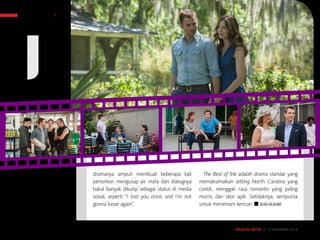 MAJALAH DETIK 3 - 9 NOVEMBER 2014
SENI HIBURAN FILM
dramanya ampuh membuat beberapa kali
penonton mengusap air mata dan dialognya
bakal banyak dikutip sebagai status di media
sosial, seperti “I lost you once, and I’m not
gonna loose again”.
The Best of Me adalah drama standar yang
memaksimalkan setting North Carolina yang
cantik, menggali rasa romantis yang paling
murni, dan skor apik. Setidaknya, sempurna
untuk menemani kencan. ■ SILVIA GALIKANO
MAJALAH DETIK 22 - 28 SEPTEMBER 2014MAJALAH DETIK 3 - 9 NOVEMBER 2014
 