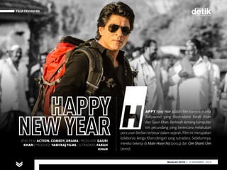FILM PEKAN INI
MAJALAH DETIK 29 SEPTEMBER - 5 OKTOBER 2014
FILM PEKAN INI
APPY New Year adalah film komedi-drama
Bollywood yang disutradarai Farah Khan
dan Gauri Khan. Berkisah tentang kumpulan
tim pecundang yang berencana melakukan
pencurian berlian terbesar dalam sejarah. Film ini merupakan
kolaborasi ketiga Khan dengan sang sutradara. Sebelumnya,
mereka bekerja di Main Hoon Na (2004) dan Om Shanti Om
(2007).
JENIS FILM: ACTION, COMEDY, DRAMA | PRODUSER: GAURI
KHAN | PRODUKSI: YASH RAJ FILMS | SUTRADARA: FARAH
KHAN
MAJALAH DETIK 3 - 9 NOVEMBER 2014
 