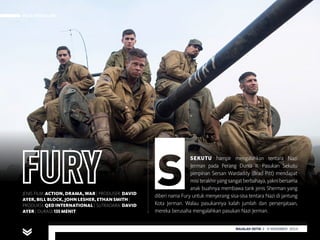 FILM PEKAN INI
MAJALAH DETIK 29 SEPTEMBER - 5 OKTOBER 2014
FILM PEKAN INI
MAJALAH DETIK 3 - 9 NOVEMBER 2014
SEKUTU hampir mengalahkan tentara Nazi
Jerman pada Perang Dunia II. Pasukan Sekutu
pimpinan Sersan Wardaddy (Brad Pitt) mendapat
misiterakhiryangsangatberbahaya,yaknibersama
anak buahnya membawa tank jenis Sherman yang
diberi nama Fury untuk menyerang sisa-sisa tentara Nazi di jantung
Kota Jerman.  Walau pasukannya kalah jumlah dan persenjataan,
mereka berusaha mengalahkan pasukan Nazi Jerman.
JENIS FILM: ACTION, DRAMA, WAR | PRODUSER: DAVID
AYER, BILL BLOCK, JOHN LESHER, ETHAN SMITH |
PRODUKSI: QED INTERNATIONAL | SUTRADARA: DAVID
AYER | DURASI:135 MENIT
 