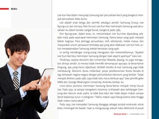 MAJALAH DETIK 3 - 9 NOVEMBER 2014
BUKU
Lee Kun-hee dalam menyulap Samsung dari perusahaan kecil yang bangkrut men-
jadi perusahaan kelas dunia.
Lee adalah anak ketiga dari pemilik sekaligus pendiri Samsung Group, Lee
Byung-cul, dan istrinya, Park Du-eul. Lee Kun-hee memimpin Samsung saat peru-
sahaan itu dalam kondisi sangat buruk, bangkrut pada 1985.
Kim Byung-wan, dalam buku ini, menceritakan Lee Kun-hee dipandang seb-
elah mata pada awal-awal memimpin Samsung. Nama besar sang ayah menjadi
beban baginya. Para petinggi perusahaan, staf, sekretariat, media massa, dan
masyarakat umum penasaran terhadap apa yang akan dilakukan Lee Kun-hee un-
tuk menyelamatkan Samsung setelah kematian sang ayah.
Ia sering mendengar orang-orang meragukan dan meremehkannya. “Apakah
Lee Kun-hee bisa memimpin Samsung dengan baik seperti ayahnya?” kata Lee.
Parahnya, sarjana ekonomi dari Universitas Waseda, Jepang, itu juga meragu-
kan dirinya sendiri. Ia merasa tidak memiliki kemampuan apa-apa. Ia benar-benar
bingung, apa yang harus diperbuat, terlebih kondisi di luar Samsung juga tidak
mendukung. Ekonomi dunia melambat, posisi perekonomian Korea berada di
tiga terbawah negara-negara dengan pertumbuhan ekonomi yang lambat. “Sejak
menjadi direktur pada 1987, saya tidak tahu harus berbuat apa,” kata pemilik gelar
MBA dari George Washington University, Amerika Serikat, itu.
Lima tahun pertama memimpin Samsung benar-benar menjadi mimpi buruk
Lee. Pada 1992, ia sampai mengalami insomnia. Ia khawatir akan kehilangan Sam-
sung dan seluruh anak usaha. Ia tidak bisa tidur dan tidak doyan makan sampai
berat badannya turun 10 kilogram. “Nafsu makan saya hilang karena stres hingga
tidak makan sama sekali.”
Pada 1993, Lee menyadari Samsung dianggap sebagai produk ecek-ecek untuk
kelas menengah ke bawah. Saat ia mengunjungi sebuah toko elektronik di pusat
THINKSTOCK
 