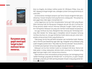 MAJALAH DETIK 3 - 9 NOVEMBER 2014
BUKU
Kota Los Angeles, dia terkejut melihat produk GE, Whirlpool, Philips, Sony, dan
NEC dipajang di tengah-tengah toko, sedangkan produk Samsung tersembunyi di
sudut toko.
Lee benar-benar mendapat tamparan saat Tamio Fukuda mengkritik habis peru-
sahaannya. Fukuda menyebut Samsung Electronics sedang sakit. “Perusahaan itu
akan gagal kalau tidak segera memperbaiki diri.”
Lantas bagaimana Lee Kun-hee menyelamatkan Samsung? Inilah yang dikupas
dalam Samsung Code. Kim Byung-wan mengupas satu per satu dari 27 prinsip Lee.
Prinsip pertama adalah mencari informasi sebanyak mungkin. Dalam prinsip ini,
Kim memaparkan kebiasaan Lee yang suka memberi kuliah kepada karyawannya.
Lee juga membuat dua buku Manajemen Baru Samsung dan Terminologi Sam-
sung: Mari Satukan Visi. Setiap pagi ia mewajibkan seluruh karyawan Samsung
membaca dua buku itu. Lee juga memberikan kuliah selama satu jam untuk mem-
perjelas prinsip-prinsip di buku yang ditulisnya itu.
Tidak jarang, Lee Kun-hee jadi bahan tertawaan saat memberikan kuliah. Misalnya
saat ia meminta para bawahannya agar tidak ragu mengubah semua kebiasaan yang
sudahmengakarpuluhantahun.“Mautidakmaukitaharusberubah.”Secaraekstrem,
ia memberi perumpamaan: Semua harus diganti, kecuali istri dan anak.
Kebiasaan Lee Kun-hee memberi kuliah itu mendapat kritik keras. Namun Lee
tidak peduli. Ia tetap melanjutkan aktivitas kuliah umumnya itu. Karyawan yang
gagal mencapai target ia beri motivasi terus-menerus.
Selain berbicara untuk mensosialisasi prinsip-prinsipnya, Lee memegang prinsip
“Jadilah Pendengar yang Baik dan Rendah Hati”. Ini prinsip ke-15. Ia yakin menjadi
pendengar yang baik jauh lebih penting daripada menjadi orang yang pandai ber-
bicara. n IIN YUMIYANTI
Karyawan yang
gagal mencapai
target ia beri
motivasi terus-
menerus.
MAJALAH DETIK 3 - 9 NOVEMBER 2014
 