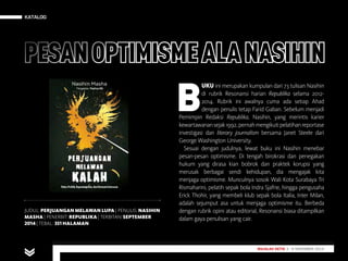 KATALOG
MAJALAH DETIK 29 SEPTEMBER - 5 OKTOBER 2014
KATALOG
MAJALAH DETIK 3 - 9 NOVEMBER 2014
JUDUL: PERJUANGAN MELAWAN LUPA | PENULIS: NASIHIN
MASHA | PENERBIT: REPUBLIKA | TERBITAN: SEPTEMBER
2014| TEBAL: 351 HALAMAN
B
UKU ini merupakan kumpulan dari 73 tulisan Nasihin
di rubrik Resonansi harian Republika selama 2012-
2014. Rubrik ini awalnya cuma ada setiap Ahad
dengan penulis tetap Farid Gaban. Sebelum menjadi
Pemimpin Redaksi Republika, Nasihin, yang merintis karier
kewartawanansejak1992,pernahmengikutipelatihanreportase
investigasi dan literary journalism bersama Janet Steele dari
George Washington University.
Sesuai dengan judulnya, lewat buku ini Nasihin menebar
pesan-pesan optimisme. Di tengah birokrasi dan penegakan
hukum yang dirasa kian bobrok dan praktek korupsi yang
merusak berbagai sendi kehidupan, dia mengajak kita
menjaga optimisme. Munculnya sosok Wali Kota Surabaya Tri
Rismaharini, pelatih sepak bola Indra Sjafrie, hingga pengusaha
Erick Thohir, yang membeli klub sepak bola Italia, Inter Milan,
adalah sejumput asa untuk menjaga optimisme itu. Berbeda
dengan rubrik opini atau editorial, Resonansi biasa ditampilkan
dalam gaya penulisan yang cair.
PESANOPTIMISMEALA NASIHIN
 