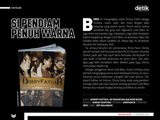 KATALOG
MAJALAH DETIK 29 SEPTEMBER - 5 OKTOBER 2014
KATALOG
JUDUL: DONNY FATTAH,40TAHUN DALAM GOD BLESS |
PENULIS: ASRIAT GINTING | PENERBIT: UNIFIKATA | TERBITAN:
2013| TEBAL: 207 HALAMAN
MAJALAH DETIK 3 - 9 NOVEMBER 2014
B
UKU ini mengungkap sosok Donny Fatah sebagai
musikus, suami, ayah, dan insan dengan jalan
hidupnya yang penuh warna. Penuh warna karena
pembetot bas grup rock legendaris God Bless itu
juga mahir menciptakan lagu. Sebanyak 12 lagu telah diciptakan
selama bergabung dengan God Bless, di antaranya Hijau dan
Sahabat dalam album Godbless 36. Kedua lagu itu diciptakan
bersama istri keduanya, Diah.
Ya, semasa bersama istri pertamanya, Rinny Noor, Donny
pernah menjadi Staf Konsulat Jenderal RI di Houston, Amerika
Serikat, pada 1981. Tapi tujuh tahun kemudian dia berpisah. Di
saat itulah ia kembali terjerumus ke dunia hitam. Tapi seka­
ligus juga lebih mendalami Islam. Bahkan, pada 1994, Donny
menunaikan ibadah haji.
Sebagai penggemar berat God Bless, Asriat Ginting cukup
berhasil mengungkap warna-warni kehidupan Donny. Ia menu-
liskannya secara sederhana, mengalir, dan enak dicerna. Toh,
seperti halnya Ian Antono, Donny tetap sosok yang pendiam.
Semoga bakal ada buku lanjutan tentang personel God Bless
lainnya atau riwayat lengkap tentang God Bless itu sendiri.
SIPENDIAM
PENUHWARNA
GODBLESSROCK.COM
 