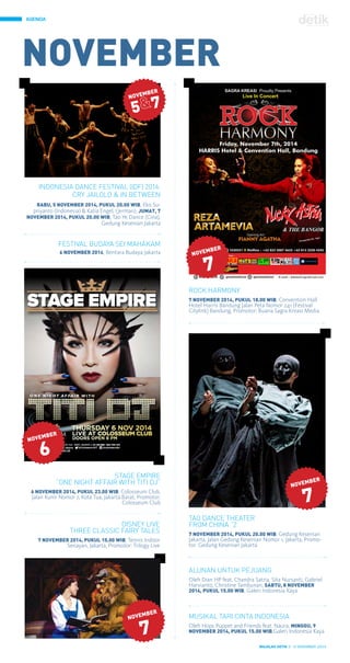 AGENDA
MAJALAH DETIK 3 - 9 NOVEMBER 2014
INDONESIA DANCE FESTIVAL (IDF) 2014:
CRY JAILOLO & IN BETWEEN
RABU, 5 NOVEMBER 2014, PUKUL 20.00 WIB, Eko Su-
priyanto (Indonesia) & Katia Engel, (Jerman), JUMAT, 7
NOVEMBER 2014, PUKUL 20.00 WIB, Tao Ye Dance (Cina),
Gedung Kesenian Jakarta
ROCK HARMONY
7 NOVEMBER 2014, PUKUL 18.00 WIB, Convention Hall
Hotel Harris Bandung Jalan Peta Nomor 241 (Festival
Citylink) Bandung, Promotor: Buana Sagra Kreasi Media
FESTIVAL BUDAYA SEI MAHAKAM
6 NOVEMBER 2014, Bentara Budaya Jakarta
STAGE EMPIRE
“ONE NIGHT AFFAIR WITH TITI DJ”
6 NOVEMBER 2014, PUKUL 23.00 WIB, Colosseum Club,
Jalan Kunir Nomor 7, Kota Tua, Jakarta Barat, Promotor:
Colosseum Club
DISNEY LIVE
THREE CLASSIC FAIRY TALES
7 NOVEMBER 2014, PUKUL 15.00 WIB, Tennis Indoor
Senayan, Jakarta, Promotor: Trilogy Live
TAO DANCE THEATER
FROM CHINA “2
7 NOVEMBER 2014, PUKUL 20.00 WIB, Gedung Kesenian
Jakarta, Jalan Gedung Kesenian Nomor 1, Jakarta, Promo-
tor: Gedung Kesenian Jakarta
ALUNAN UNTUK PEJUANG
Oleh Dian HP feat. Chandra Satria, Sita Nursanti, Gabriel
Harvianto, Christine Tambunan, SABTU, 8 NOVEMBER
2014, PUKUL 15.00 WIB, Galeri Indonesia Kaya
MUSIKAL TARI CINTA INDONESIA
Oleh Hops Puppet and Friends feat. Naura, MINGGU, 9
NOVEMBER 2014, PUKUL 15.00 WIB,Galeri Indonesia Kaya
 